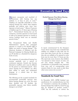 Trouble in Toyland 15
Excessively Loud Toys
etween one-quarter and one-third of
Americans with hearing loss can
attribute it, at least in part, to noise.26
Children are especially vulnerable to noise-
induced hearing loss, which often happens
gradually and without pain, from over-
exposure to loud noises.27
Almost 15 percent
of children ages 6 to 17 show signs of hearing
loss.28
Noise-induced hearing loss can be
caused by a one-time exposure to loud sound
as well as by repeated exposure to sounds at
various loudness levels over an extended
period of time.29
The Occupational Safety and Health
Administration reports that prolonged
exposure to sounds at 85 decibels (dB) or
higher can result in hearing damage.30
The
American Academy of Pediatrics and the
National Campaign for Hearing Health also
use 85 decibels as a threshold for dangerous
levels of noise.
The symptoms of noise-induced hearing loss
increase gradually over a period of
continuous exposure. Sounds may become
distorted or muffled, and it may be difficult
for the person to understand speech. Even
minor hearing loss in children can affect
their ability to speak and understand
language at a critical time in their
development.
The following are the accepted standards for
recommended permissible exposure time
before hearing damage can occur. For every
three decibels over 85 decibels, the
permissible exposure time before possible
damage is cut in half.31
Decibel Exposure Time Before Hearing
Damage Can Occur32
Continuous
dB
Permissible Exposure
Time
85 dB 8 hours
88 dB 4 hours
91 dB 2 hours
94 dB 1 hour
97 dB 30 minutes
100 dB 15 minutes
103 dB 7.5 minutes
106 dB < 4 minutes
109 dB < 2 minutes
112 dB 1 minute
115 dB 30 seconds
A report commissioned by the European
Union about noise from toys concluded that
children are unlikely to play with toys for
more than three hours per day on average;
they also are unlikely to be exposed to noise
from toys for more than 1.5 hours per day.
The report also notes, however, that children
“are exposed to many sources of noise, not
just toys, during everyday life. Any
consideration of permissible noise exposures
from toys, and of corresponding noise
emission limits for toys, needs to take these
other noise sources into account.”33
Standards for Loud Toys
In November 2003, ASTM finalized new
specifications for sound-producing toys that
are “intended to minimize the possibility of
hearing damage that might be caused by toys
that are designed to produce sound.”34
CPSC has the authority to enforce the
B
 