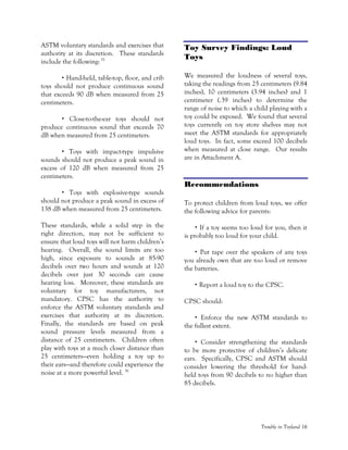 Trouble in Toyland 16
ASTM voluntary standards and exercises that
authority at its discretion. These standards
include the following:35
Hand-held, table-top, floor, and crib
toys should not produce continuous sound
that exceeds 90 dB when measured from 25
centimeters.
Close-to-the-ear toys should not
produce continuous sound that exceeds 70
dB when measured from 25 centimeters.
Toys with impact-type impulsive
sounds should not produce a peak sound in
excess of 120 dB when measured from 25
centimeters.
Toys with explosive-type sounds
should not produce a peak sound in excess of
138 dB when measured from 25 centimeters.
These standards, while a solid step in the
right direction, may not be sufficient to
ensure that loud toys will not harm children’s
hearing. Overall, the sound limits are too
high, since exposure to sounds at 85-90
decibels over two hours and sounds at 120
decibels over just 30 seconds can cause
hearing loss. Moreover, these standards are
voluntary for toy manufacturers, not
mandatory. CPSC has the authority to
enforce the ASTM voluntary standards and
exercises that authority at its discretion.
Finally, the standards are based on peak
sound pressure levels measured from a
distance of 25 centimeters. Children often
play with toys at a much closer distance than
25 centimeters—even holding a toy up to
their ears—and therefore could experience the
noise at a more powerful level. 36
Toy Survey Findings: Loud
Toys
We measured the loudness of several toys,
taking the readings from 25 centimeters (9.84
inches), 10 centimeters (3.94 inches) and 1
centimeter (.39 inches) to determine the
range of noise to which a child playing with a
toy could be exposed. We found that several
toys currently on toy store shelves may not
meet the ASTM standards for appropriately
loud toys. In fact, some exceed 100 decibels
when measured at close range. Our results
are in Attachment A.
Recommendations
To protect children from loud toys, we offer
the following advice for parents:
If a toy seems too loud for you, then it
is probably too loud for your child.
Put tape over the speakers of any toys
you already own that are too loud or remove
the batteries.
Report a loud toy to the CPSC.
CPSC should:
Enforce the new ASTM standards to
the fullest extent.
Consider strengthening the standards
to be more protective of children’s delicate
ears. Specifically, CPSC and ASTM should
consider lowering the threshold for hand-
held toys from 90 decibels to no higher than
85 decibels.
 