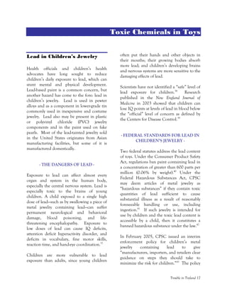 Trouble in Toyland 17
Toxic Chemicals in Toys
Lead in Children’s Jewelry
Health officials and children’s health
advocates have long sought to reduce
children’s daily exposure to lead, which can
stunt mental and physical development.
Lead-based paint is a common concern, but
another hazard has come to the fore: lead in
children’s jewelry. Lead is used in pewter
alloys and as a component in lower-grade tin
commonly used in inexpensive and costume
jewelry. Lead also may be present in plastic
or polyvinyl chloride (PVC) jewelry
components and in the paint used on fake
pearls. Most of the lead-tainted jewelry sold
in the United States originates from Asian
manufacturing facilities, but some of it is
manufactured domestically.
- THE DANGERS OF LEAD -
Exposure to lead can affect almost every
organ and system in the human body,
especially the central nervous system. Lead is
especially toxic to the brains of young
children. A child exposed to a single high
dose of lead—such as by swallowing a piece of
metal jewelry containing lead—can suffer
permanent neurological and behavioral
damage, blood poisoning, and life-
threatening encephalopathy. Exposure to
low doses of lead can cause IQ deficits,
attention deficit hyperactivity disorder, and
deficits in vocabulary, fine motor skills,
reaction time, and hand-eye coordination.37
Children are more vulnerable to lead
exposure than adults, since young children
often put their hands and other objects in
their mouths; their growing bodies absorb
more lead; and children’s developing brains
and nervous systems are more sensitive to the
damaging effects of lead.
Scientists have not identified a “safe” level of
lead exposure for children.38
Research
published in the New England Journal of
Medicine in 2003 showed that children can
lose IQ points at levels of lead in blood below
the “official” level of concern as defined by
the Centers for Disease Control.39
- FEDERAL STANDARDS FOR LEAD IN
CHILDREN’S JEWELRY -
Two federal statutes address the lead content
of toys. Under the Consumer Product Safety
Act, regulations ban paint containing lead in
a concentration of greater than 600 parts per
million (0.06% by weight).40
Under the
Federal Hazardous Substances Act, CPSC
may deem articles of metal jewelry as
“hazardous substances” if they contain toxic
quantities of lead sufficient to cause
substantial illness as a result of reasonably
foreseeable handling or use, including
ingestion.41
If such jewelry is intended for
use by children and the toxic lead content is
accessible by a child, then it constitutes a
banned hazardous substance under the law.42
In February 2005, CPSC issued an interim
enforcement policy for children’s metal
jewelry containing lead to give
“manufacturers, importers, and retailers clear
guidance on steps they should take to
minimize the risk for children.”43
The policy
 