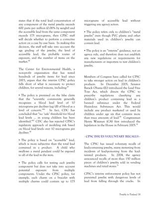 Trouble in Toyland 18
states that if the total lead concentration of
any component of the metal jewelry exceeds
600 parts per million (0.06% by weight) and
the accessible lead from the same component
exceeds 175 micrograms, then CPSC staff
will decide whether to perform a corrective
action on a case by case basis. In making this
decision, the staff will take into account the
age grading of the jewelry, the level of
accessible lead, the probable routes of
exposure, and the number of items on the
market.44
The Center for Environmental Health, a
non-profit organization that has tested
hundreds of jewelry items for lead since
2003, argues that the interim CPSC policy
falls short of what is necessary to protect
children, for several reasons, including:45
• The policy is premised on the false claim
that the “scientific community generally
recognizes a blood lead level of 10
micrograms per deciliter (ug/dl) of blood as a
level of concern.”46
In fact, CDC has
concluded that “no ‘safe’ threshold for blood
lead levels … in young children has been
identified.”47
CDC also has rejected CPSC’s
regulatory approach of modeling risk based
on blood lead levels over 10 micrograms per
deciliter.48
• The policy is based on “accessible” lead,
which is more subjective than the total lead
contained in a product. A child who
swallows a metal pendant could be exposed
to all of the lead in the item.
• The policy calls for testing each jewelry
component but does not take into account
potential exposure from multiple
components. Under the CPSC policy, for
example, each charm on a bracelet with
multiple charms could contain up to 175
micrograms of accessible lead without
triggering any agency action.
• The policy refers only to children’s “metal
jewelry” even though PVC plastic and other
materials used in children’s jewelry can
contain lead.
• The policy is an “interim” guidance, not an
agency rule, and therefore does not establish
any new regulations or requirements for
manufacturers or importers to test children’s
jewelry.
Members of Congress have called for CPSC
to take stronger action on lead in children’s
products. In December 2005, Senator
Barack Obama (IL) introduced the Lead Free
Toys Act, which directs the CPSC to
prescribe regulations classifying any
children’s product containing lead as a
banned substance under the Federal
Hazardous Substances Act. This would
include any product marketed or used by
children under age six that contains more
than trace amounts of lead.49
Congressman
Henry Waxman (CA) first introduced the
legislation in the House in February 2005.50
- CPSC ISSUES VOLUNTARY RECALLS -
The CPSC has issued voluntary recalls of
lead-containing jewelry, many stemming from
incidents of lead-poisoning from the lead-
tainted products. In 2004, the agency
announced recalls of more than 150 million
pieces of children’s jewelry sold in vending
machines and retail stores.51
CPSC’s interim enforcement policy has not
prevented jewelry with dangerous levels of
lead from falling through the cracks. In
 