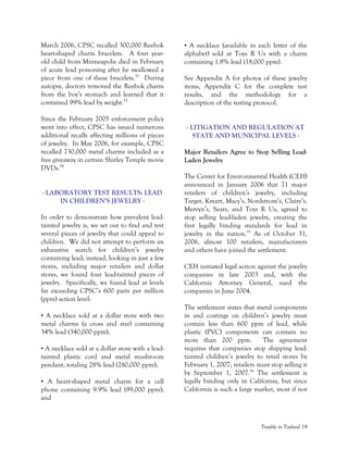 Trouble in Toyland 19
March 2006, CPSC recalled 300,000 Reebok
heart-shaped charm bracelets. A four year-
old child from Minneapolis died in February
of acute lead poisoning after he swallowed a
piece from one of these bracelets.52
During
autopsy, doctors removed the Reebok charm
from the boy’s stomach and learned that it
contained 99% lead by weight.53
Since the February 2005 enforcement policy
went into effect, CPSC has issued numerous
additional recalls affecting millions of pieces
of jewelry. In May 2006, for example, CPSC
recalled 730,000 metal charms included as a
free giveaway in certain Shirley Temple movie
DVDs.54
- LABORATORY TEST RESULTS: LEAD
IN CHILDREN’S JEWELRY -
In order to demonstrate how prevalent lead-
tainted jewelry is, we set out to find and test
several pieces of jewelry that could appeal to
children. We did not attempt to perform an
exhaustive search for children’s jewelry
containing lead; instead, looking in just a few
stores, including major retailers and dollar
stores, we found four lead-tainted pieces of
jewelry. Specifically, we found lead at levels
far exceeding CPSC’s 600 parts per million
(ppm) action level:
• A necklace sold at a dollar store with two
metal charms (a cross and star) containing
34% lead (340,000 ppm);
• A necklace sold at a dollar store with a lead-
tainted plastic cord and metal mushroom
pendant, totaling 28% lead (280,000 ppm);
• A heart-shaped metal charm for a cell
phone containing 9.9% lead (99,000 ppm);
and
• A necklace (available in each letter of the
alphabet) sold at Toys R Us with a charm
containing 1.8% lead (18,000 ppm).
See Appendix A for photos of these jewelry
items, Appendix C for the complete test
results, and the methodology for a
description of the testing protocol.
- LITIGATION AND REGULATION AT
STATE AND MUNICIPAL LEVELS -
Major Retailers Agree to Stop Selling Lead-
Laden Jewelry
The Center for Environmental Health (CEH)
announced in January 2006 that 71 major
retailers of children’s jewelry, including
Target, Kmart, Macy’s, Nordstrom’s, Claire’s,
Mervyn’s, Sears, and Toys R Us, agreed to
stop selling lead-laden jewelry, creating the
first legally binding standards for lead in
jewelry in the nation.55
As of October 31,
2006, almost 100 retailers, manufacturers
and others have joined the settlement.
CEH initiated legal action against the jewelry
companies in late 2003 and, with the
California Attorney General, sued the
companies in June 2004.
The settlement states that metal components
in and coatings on children’s jewelry must
contain less than 600 ppm of lead, while
plastic (PVC) components can contain no
more than 200 ppm. The agreement
requires that companies stop shipping lead-
tainted children’s jewelry to retail stores by
February 1, 2007; retailers must stop selling it
by September 1, 2007.56
The settlement is
legally binding only in California, but since
California is such a large market, most if not
 