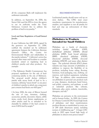 Trouble in Toyland 20
all the companies likely will implement the
settlement nationally.
In addition, on September 14, 2006, the
Sierra Club sued the EPA to force the agency
to use its authority under the Toxic
Substances Control Act to address the
problem of lead in toy jewelry.57
Local and State Regulation of Lead-Tainted
Jewelry
A new California law (AB 1681), signed by
the governor on September 22, 2006,
codified the standard set by settlement
agreements between the California Attorney
General’s Office, the Center for
Environmental Health and stakeholders in
the jewelry industry.58
California’s action has
spurred other states and localities to consider
standards aimed at regulating lead in
children’s jewelry and other products. For
example:
• The Baltimore Health Commissioner has
proposed regulations for the sale of lead-
containing jewelry in the city of Baltimore.
The proposal would declare children’s
jewelry with excess levels of lead to be a
nuisance, defining “excess levels” as any piece
of children’s jewelry in which any component
part contains lead levels over 600 ppm.59
• In June 2006, the state of Illinois banned
the sale of toys, furniture, clothing,
accessories, jewelry, decorative objects, edible
items, candy, food, dietary supplements, or
other articles used by or intended to be
chewable by children if the lead content is
more 0.06% lead by weight.60
- RECOMMENDATIONS -
Lead-tainted jewelry should never end up on
store shelves. The CPSC must enact
mandatory requirements for manufacturers,
retailers, and suppliers to test all jewelry for
lead and step up enforcement of these
standards.
Phthalates in Products
Intended for Small Children
Phthalates are a family of chemicals,
including diethyl phthalate (DEP),
diethylhexyl phthalate (DEHP), dibutyl
phthalate (DBP), butyl benzyl phthalate
(BBP), diisodecyl phthalate (DIDP),
diisononyl phthalate (DINP), di-n-octyl
phthalate (DNOP), and many other distinct
types. The polyvinyl chloride (PVC) plastic
industry uses large amounts of phthalates as
additives to improve the flexibility of its
products, including home siding, flooring,
furniture, food packaging, toys, clothing, car
interiors, and medical equipment, including
IV bags. In addition, other manufacturers
use phthalates in personal care products such
as soap, shampoo, deodorant, hand lotion,
nail polish, cosmetics, and perfume, as well
as industrial products like solvents,
lubricants, glue, paint, sealants, insecticides,
detergent, and ink.61
Phthalates are pervasive in the environment
and in human bodies. In 2000, the Centers
for Disease Control (CDC) found high levels
of phthalates and their transformation
products (known as metabolites) in every one
of 289 adult Americans tested, including
women of childbearing age.62
A larger CDC
study in 2003 again found high levels of
phthalates in almost every person tested.63
 