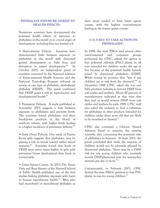 Trouble in Toyland 21
- PHTHALATE EXPOSURE LINKED TO
HEALTH EFFECTS -
Numerous scientists have documented the
potential health effects of exposure to
phthalates in the womb or at crucial stages of
development, including (but not limited to):
• Reproductive Defects. Scientists have
demonstrated links between exposure to
phthalates in the womb with abnormal
genital development in baby boys and
disruption in sexual development.64
In
October 2005, an independent panel of
scientists convened by the National Institute
of Environmental Health Sciences and the
National Toxicology Program released its
review of one type of phthalate, diethylhexyl
phthalate (DEHP). The panel confirmed
that DEHP poses a risk to reproductive and
developmental health.65
• Premature Delivery. A study published in
November 2003 suggests a link between
exposure to phthalates and pre-term birth.
The scientists found phthalates and their
breakdown products in the blood of
newborn infants, with higher levels leading
to a higher incidence of premature delivery.66
• Early Onset Puberty. One study of Puerto
Rican girls suggests that phthalates may be
playing a role in trends toward earlier sexual
maturity.67
Scientists found that levels of
DEHP were seven times higher in girls with
premature breast development than levels in
normal girls.
• Lower Sperm Counts. In 2003, Drs. Susan
Duty and Russ Hauser of the Harvard School
of Public Health published one of the first
studies linking phthalate exposure with harm
to human reproductive health.68
Men who
had monobutyl or monobenzyl phthalate in
their urine tended to have lower sperm
counts, with the highest concentrations
leading to the lowest sperm counts.
- U.S. FAILS TO TAKE ACTION ON
PHTHALATES -
In 1998, the state PIRGs and several other
environmental and consumer groups
petitioned the CPSC, asking the agency to
ban polyvinyl chloride (PVC) plastic in all
toys intended for children under the age of
five because of the potential health hazards
posed by diisononyl phthalates (DINP).
While noting its position that “few if any
children are at risk from the chemical,”69
in
December 1998 CPSC asked the toy and
baby products industry to remove DINP from
soft rattles and teethers. About 90 percent of
manufacturers indicated at that time that
they had or would remove DINP from soft
rattles and teethers by early 1999. CPSC staff
also asked the industry to find a substitute
for phthalates in other products intended for
children under three years old that are likely
to be mouthed or chewed.70
CPSC also convened a Chronic Hazard
Advisory Panel to examine the existing
scientific data concerning the potential risks
of phthalates to humans. In June 2001, the
panel concluded that while the majority of
children would not be adversely affected by
diisononyl phthalate, “there may be a DINP
risk for any young children who routinely
mouth DINP-plasticized toys for seventy-five
minutes per day or more.”71
Unfortunately, in February 2003, CPSC
denied the state PIRGs’ petition to ban PVC
plastic in toys for young children.72
 