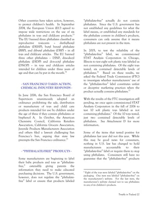 Trouble in Toyland 22
Other countries have taken action, however,
to protect children’s health. In September
2004, the European Union (EU) agreed to
impose wide restrictions on the use of six
phthalates in toys and childcare products.73
The EU banned three phthalates classified as
reproductive toxicants – diethylhexyl
phthalate (DEHP), butyl benzyl phthalate
(BBP), and dibutyl phthalate (DBP) – in all
toys and childcare articles. The EU banned
three other phthalates – DINP, diisodecyl
phthalate (DIDP) and di-n-octyl phthalate
(DNOP) – in toys and childcare articles
intended for children under three years of
age and that can be put in the mouth.74
- SAN FRANCISCO TAKES ACTION,
CHEMICAL INDUSTRY RESPONDS -
In June 2006, the San Francisco Board of
Supervisors unanimously adopted an
ordinance prohibiting the sale, distribution
or manufacture of toys and child care
products intended for use by children under
the age of three if they contain phthalates or
bisphenol A. In October, the American
Chemistry Council, California Retailers
Association, California Grocers Association,
Juvenile Products Manufacturers Association
and others filed a lawsuit challenging San
Francisco’s ban, arguing that state law
preempts the San Francisco ordinance.75
- “PHTHALATE-FREE” PRODUCTS -
Some manufacturers are beginning to label
their baby products and toys as “phthalate-
free,” ostensibly giving parents the
information they need to make educated
purchasing decisions. The U.S. government,
however, does not regulate the “phthalate-
free” label or ensure that products labeled
“phthalate-free” actually do not contain
phthalates. Since the U.S. government has
not established any guidelines for what the
label means, or established any standards for
the phthalate content in children’s products,
consumers can only assume that it means
phthalates are not present in the item.
In 2005, to test the reliability of the
“phthalate-free” label, we commissioned
STAT Analysis Corporation in Chicago,
Illinois to test eight soft plastic toys labeled as
not containing phthalates. Of the eight toys
tested, six contained detectable levels of
phthalates.76
Based on these results, we
asked the Federal Trade Commission (FTC)
to investigate whether manufacturers’ use of
the “phthalate-free” label constitutes unfair
or deceptive marketing practices when the
product actually contains phthalates.77
With the results of the FTC investigation still
pending, we once again commissioned STAT
Analysis Corporation in the fall of 2006 to
test 10 soft plastic toys labeled as not
containing phthalates.b
Of the 10 toys tested,
just two contained detectable levels of
phthalates. See Attachment D for more
information.
Some of the items that tested positive for
phthalates last year did not this year. While
this may be good news for consumers,
nothing in U.S. law has changed to hold
manufacturers accountable to their
“phthalate-free” label or require them to stop
using phthalates. Consumers still have no
guarantee that the “phthalate-free” products
b
Eight of the toys were labeled “phthalate-free” on the
packaging. One item was labeled “phthalate-free” on
the manufacturer’s website. For the last item, the
manufacturer’s website claimed not to use phthalates
in any of its children’s products.
 