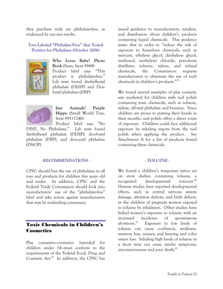 Trouble in Toyland 23
they purchase truly are phthalate-free, as
evidenced by our test results.
Toys Labeled “Phthalate-Free” that Tested
Positive for Phthalates (October 2006)
Who Loves Baby? Photo
Book (Sassy, Item #844)
Product label says “This
product is phthalate-free.”
Lab tests found diethylhexyl
phthalate (DEHP) and Di-n-
butyl phthalate (DBP).
Just Animals! Purple
Hippo (Small World Toys,
Item #9111246)
Product label says “No
DINP, No Phthalates.” Lab tests found
diethylhexyl phthalate (DEHP), di-n-butyl
phthalate (DBP), and di-n-octyl phthalate
(DNOP).
- RECOMMENDATIONS -
CPSC should ban the use of phthalates in all
toys and products for children five years old
and under. In addition, CPSC and the
Federal Trade Commission should look into
manufacturers’ use of the “phthalate-free”
label and take action against manufacturers
that may be misleading consumers.
Toxic Chemicals in Children’s
Cosmetics
Play cosmetics—cosmetics intended for
children under 14—must conform to the
requirements of the Federal Food, Drug and
Cosmetic Act.78
In addition, the CPSC has
issued guidance to manufacturers, retailers,
and distributors about children’s products
containing liquid chemicals. This guidance
states that in order to “reduce the risk of
exposure to hazardous chemicals, such as
mercury, ethylene glycol, diethylene glycol,
methanol, methylene chloride, petroleum
distillates, toluene, xylene, and related
chemicals, the Commission requests
manufacturers to eliminate the use of such
chemicals in children’s products.”79
We found several examples of play cosmetic
sets marketed for children with nail polish
containing toxic chemicals, such as toluene,
xylene, dibutyl phthalate and benzene. Since
children are prone to putting their hands in
their mouths, nail polish offers a direct route
of exposure. Children could face additional
exposure by inhaling vapors from the nail
polish when applying the product. See
Attachment A for a list of products found
containing these chemicals.
- TOLUENE -
We found a children’s temporary tattoo set
on store shelves containing toluene, a
recognized developmental toxicant.80
Human studies have reported developmental
effects, such as central nervous system
damage, attention deficits, and birth defects,
in the children of pregnant women exposed
to toluene by inhalation. Other studies have
linked women’s exposure to toluene with an
increased incidence of spontaneous
abortions.81
Exposure to low levels of
toluene can cause confusion, weakness,
memory loss, nausea, and hearing and color
vision loss. Inhaling high levels of toluene in
a short time can cause similar symptoms,
unconsciousness and even death.82
 