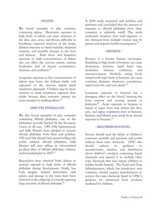 Trouble in Toyland 24
- XYLENE -
We found examples of play cosmetics
containing xylene. Short-term exposure to
high levels of xylene can cause irritation of
the skin, eyes, nose, and throat; difficulty in
breathing; impaired function of the lungs;
delayed response to visual stimulus; impaired
memory; and possible changes in the liver
and kidneys. Both short- and long-term
exposure to high concentrations of xylene
also can affect the nervous system, causing
headaches, lack of muscle coordination,
dizziness, and confusion.83
Long-term exposure to low concentrations of
xylene may harm the kidneys (with oral
exposure) or the nervous system (with
inhalation exposure). Children may be more
sensitive to acute inhalation exposure than
adults because their narrower airways are
more sensitive to swelling effects.84
- DIBUTYL PHTHALATE -
We also found examples of play cosmetics
containing dibutyl phthalate, one of the
phthalates recently banned by the European
Union in all toys. OPI, Orly International,
and Sally Hansen have pledged to remove
dibutyl phthalate from their nail polishes.
OPI and Orly already have started selling nail
polish without dibutyl phthalate; Sally
Hansen will start selling its reformulated
products (free of dibutyl phthalate, toluene,
and formaldehyde) in 2007.85
Researchers have observed birth defects in
animals exposed to high levels of dibutyl
phthalate during development. Death, low
body weights, skeletal deformities, cleft
palate, and damage to the testes have been
observed in the offspring of animals ingesting
large amounts of dibutyl phthalate.86
A 2004 study examined nail polishes and
perfumes and concluded that the amount of
exposure to dibutyl phthalate from these
cosmetics is relatively small. The study
cautioned, however, that total exposure to
the chemical from multiple sources may be
greater and requires further investigation.87
- BENZENE -
Benzene is a known human carcinogen.
Breathing in high levels of benzene can cause
drowsiness, dizziness, rapid heart rate,
headaches, tremors, confusion, and
unconsciousness. Similarly, eating foods
tainted with high levels of benzene can cause
vomiting, dizziness, sleepiness, convulsions,
rapid heart rate, and even death.88
Long-term exposure to benzene has a
damaging effect on the blood, harming the
bone marrow and causing anemia or
leukemia.89
Acute exposure to benzene in
liquid or vapor form may irritate the skin,
eyes, and upper respiratory tract in humans.
Redness and blisters may result from dermal
exposure to benzene.90
- RECOMMENDATIONS -
Parents should read the labels of children’s
cosmetics carefully and purchase nail polish
without these toxic chemicals. CPSC also
should enforce its guidance to
manufacturers, retailers, and distributors
about children’s products containing liquid
chemicals and expand it to include other
toxic chemicals that may expose children to
hidden health hazards. The Food and Drug
Administration, which has jurisdiction over
cosmetics, should require manufacturers to
remove the toxic chemicals listed in CPSC’s
guidance (at minimum) from products
marketed for children.
 