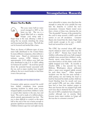 Strangulation Hazards
Water Yo-Yo Balls
The yo-yo water ball (or water
yo-yo) emerged in 2003 as the
latest toy fad. The toy is a
liquid filled ball on a stretchy
bungee cord string with a
finger loop at the end, allowing a child to
swing the toy around, stretching the string
and bouncing back like a yo-yo. The ball also
can be bounced and twirled like a lasso.
There are dozens of different types of yo-yo
water balls distributed in the United States
by many different companies, often without a
brand name. Based on information from
industry sources, CPSC believes that
approximately 11-15 million yo-yo ball toys
were distributed in the U.S. in 2003, selling
for between $1 and $5.91
As word has spread
about the potential hazard associated with
the toy, and as major retailers have stopped
selling it, the toy is much harder to find than
it was a few years ago.
- DANGERS OF WATER YO-YOS -
Consumer safety agencies around the world
have fielded complaints from parents
reporting incidents in which water yo-yos
wrapped tightly around their children’s necks
or caused other injuries to the eyes, face and
head. The cord is made of a rubbery plastic,
which extends approximately four feet. The
toy is often difficult to control, as the water
ball at the end of the toy is heavy enough to
generate significant momentum when swung.
Children between ages four and eight may be
most vulnerable to injury, since they have the
strength to swing the yo-yo quickly but may
lack the dexterity to control the toy’s
momentum. Consumer Reports tested more
than a dozen of these toys, deeming the toy
“Not Acceptable” because of the potential for
the cord to wrap around a child’s neck and
restrict or cut off circulation. Consumer
Reports also found that the elastic finger loop
could stretch enough to fit over a child’s
head and around his or her neck.92
The CPSC has received about 400 injury
reports related to water yo-yo balls since the
end of 2002.93
Parents have found their
children suffocating with yo-yo balls wrapped
multiple times around their children’s necks.
Parents report using knives, scissors, and
even their teeth to cut the elastic cords of the
tightly wrapped yo-yo balls. As recently as
October 2006, a five year-old boy from
Bellevue, Washington almost suffocated
when a water yo-yo wrapped tightly around
his neck three times.94
Other reported
incidents over the last few years include a
child passing out and hitting his head so
hard he fractured his skull; another child was
found bleeding from his mouth and nose
and needed CPR; and two other children
have had to have lens implant surgery in
their eyes because the toy snapped back with
such force that it shattered the lens.95
Since
the end of 2003, complaints have dropped in
number although not in severity, likely
because many major retailers no longer sell
the toys due to consumer concerns.96
 