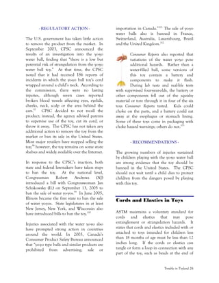 Trouble in Toyland 26
- REGULATORY ACTION -
The U.S. government has taken little action
to remove the product from the market. In
September 2003, CPSC announced the
results of an investigation into the yo-yo
water ball, finding that “there is a low but
potential risk of strangulation from the yo-yo
water ball toy.” At that time, the CPSC
noted that it had received 186 reports of
incidents in which the yo-yo ball toy’s cord
wrapped around a child’s neck. According to
the commission, there were no lasting
injuries, although seven cases reported
broken blood vessels affecting eyes, eyelids,
cheeks, neck, scalp or the area behind the
ears.97
CPSC decided to not recall the
product; instead, the agency advised parents
to supervise use of the toy, cut its cord, or
throw it away. The CPSC has not taken any
additional action to remove the toy from the
market or ban its sale in the United States.
Most major retailers have stopped selling the
toy;98
however, the toy remains on some store
shelves and widely available over the Internet.
In response to the CPSC’s inaction, both
state and federal lawmakers have taken steps
to ban the toy. At the national level,
Congressman Robert Andrews (NJ)
introduced a bill with Congresswoman Jan
Schakowsky (IL) on September 13, 2005 to
ban the sale of water yo-yos.99
In June 2005,
Illinois became the first state to ban the sale
of water yo-yos. State legislatures in at least
New Jersey, New York, and Wisconsin also
have introduced bills to ban the toy.100
Injuries associated with the water yo-yo also
have prompted strong action in countries
around the world. In 2003, Canada’s
Consumer Product Safety Bureau announced
that “yo-yo type balls and similar products are
prohibited from advertising, sale or
importation in Canada.”101
The sale of yo-yo
water balls also is banned in France,
Switzerland, Australia, Luxembourg, Brazil
and the United Kingdom.102
Consumer Reports also reported that
variations of the water yo-yo pose
additional hazards. Rather than a
water-filled ball, some versions of
this toy contain a battery and
components to make it flash.
During lab tests and real-life tests
with supervised four-year-olds, the battery or
other components fell out of the squishy
material or tore through it in four of the six
toys Consumer Reports tested. Kids could
choke on the parts, and a battery could eat
away at the esophagus or stomach lining.
Some of these toys come in packaging with
choke hazard warnings; others do not.103
- RECOMMENDATIONS -
The growing numbers of injuries sustained
by children playing with the yo-yo water ball
are strong evidence that the toy should be
banned in the United States. The CPSC
should not wait until a child dies to protect
children from the dangers posed by playing
with this toy.
Cords and Elastics in Toys
ASTM maintains a voluntary standard for
cords and elastics that may pose
entanglement or strangulation hazards. It
states that cords and elastics included with or
attached to toys intended for children less
than 18 months of age must be less than 12
inches long. If the cords or elastics can
tangle or form a loop in connection with any
part of the toy, such as beads at the end of
 