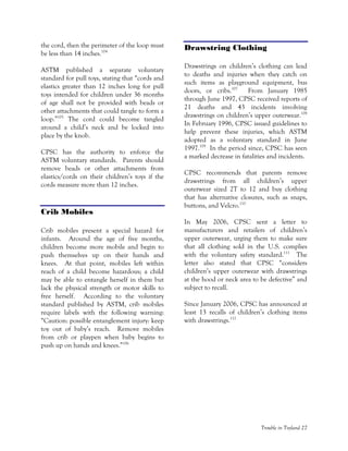 Trouble in Toyland 27
the cord, then the perimeter of the loop must
be less than 14 inches.104
ASTM published a separate voluntary
standard for pull toys, stating that “cords and
elastics greater than 12 inches long for pull
toys intended for children under 36 months
of age shall not be provided with beads or
other attachments that could tangle to form a
loop.”105
The cord could become tangled
around a child’s neck and be locked into
place by the knob.
CPSC has the authority to enforce the
ASTM voluntary standards. Parents should
remove beads or other attachments from
elastics/cords on their children’s toys if the
cords measure more than 12 inches.
Crib Mobiles
Crib mobiles present a special hazard for
infants. Around the age of five months,
children become more mobile and begin to
push themselves up on their hands and
knees. At that point, mobiles left within
reach of a child become hazardous; a child
may be able to entangle herself in them but
lack the physical strength or motor skills to
free herself. According to the voluntary
standard published by ASTM, crib mobiles
require labels with the following warning:
“Caution: possible entanglement injury: keep
toy out of baby’s reach. Remove mobiles
from crib or playpen when baby begins to
push up on hands and knees.”106
Drawstring Clothing
Drawstrings on children’s clothing can lead
to deaths and injuries when they catch on
such items as playground equipment, bus
doors, or cribs.107
From January 1985
through June 1997, CPSC received reports of
21 deaths and 43 incidents involving
drawstrings on children’s upper outerwear.108
In February 1996, CPSC issued guidelines to
help prevent these injuries, which ASTM
adopted as a voluntary standard in June
1997.109
In the period since, CPSC has seen
a marked decrease in fatalities and incidents.
CPSC recommends that parents remove
drawstrings from all children’s upper
outerwear sized 2T to 12 and buy clothing
that has alternative closures, such as snaps,
buttons, and Velcro.110
In May 2006, CPSC sent a letter to
manufacturers and retailers of children’s
upper outerwear, urging them to make sure
that all clothing sold in the U.S. complies
with the voluntary safety standard.111
The
letter also stated that CPSC “considers
children’s upper outerwear with drawstrings
at the hood or neck area to be defective” and
subject to recall.
Since January 2006, CPSC has announced at
least 13 recalls of children’s clothing items
with drawstrings.112
 