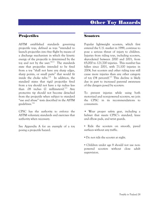 Trouble in Toyland 28
Other Toy Hazards
Projectiles
ASTM established standards governing
projectile toys, defined as toys “intended to
launch projectiles into free flight by means of
a discharge mechanism in which the kinetic
energy of the projectile is determined by the
toy and not by the user.”113
The standards
state that projectiles intended to be fired
from a toy “shall not have any sharp edges,
sharp points, or small parts” that would fit
inside the choke tube.114
In addition, the
standard states that rigid projectiles fired
from a toy should not have a tip radius less
than .08 inches (2 millimeters).115
Any
protective tip should not become detached
from the projectile when subject to standard
“use and abuse” tests described in the ASTM
guidelines.116
CPSC has the authority to enforce the
ASTM voluntary standards and exercises that
authority when necessary.
See Appendix A for an example of a toy
posing a projectile hazard.
Scooters
Popular lightweight scooters, which first
entered the U.S. market in 1999, continue to
pose a serious threat of injury to children.
Injuries from riding toys, including scooters,
skyrocketed between 2000 and 2001, from
65,000 to 121,700 injuries. This number has
fallen since 2001, with 71,100 injuries in
2004, but scooters and other riding toys still
cause more injuries than any other category
of toy (34 percent).117
This decline is likely
due in part to increased parental awareness
of the dangers posed by scooters.
To prevent injuries while using both
motorized and non-powered scooters, we join
the CPSC in its recommendations to
consumers:
• Wear proper safety gear, including a
helmet that meets CPSC’s standard, knee
and elbow pads, and wrist guards.
• Ride the scooters on smooth, paved
surfaces without any traffic.
• Do not ride the scooter at night.
• Children under age 8 should not use non-
powered scooters without close adult
supervision.
 