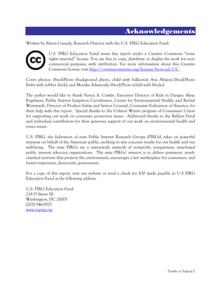 Trouble in Toyland 2
Acknowledgements
Written by Alison Cassady, Research Director with the U.S. PIRG Education Fund.
U.S. PIRG Education Fund issues this report under a Creative Commons “some
rights reserved” license. You are free to copy, distribute or display the work for non-
commercial purposes, with attribution. For more information about this Creative
Commons license, visit http://creativecommons.org/licenses/by-nc-nd/2.5/.
Cover photos: iStockPhoto (background photo, child with balloons); Ana Abejon/iStockPhoto
(baby with rubber duck); and Monika Adamczyk/iStockPhoto (child with blocks).
The author would like to thank Nancy A. Cowles, Executive Director of Kids in Danger; Alexa
Engelman, Public Interest Litigation Coordinator, Center for Environmental Health; and Rachel
Weintraub, Director of Product Safety and Senior Counsel, Consumer Federation of America, for
their help with this report. Special thanks to the Colston Warne program of Consumers Union
for supporting our work on consumer protection issues. Additional thanks to the Beldon Fund
and individual contributors for their generous support of our work on environmental health and
toxics issues.
U.S. PIRG, the federation of state Public Interest Research Groups (PIRGs), takes on powerful
interests on behalf of the American public, working to win concrete results for our health and our
well-being. The state PIRGs are a nationwide network of nonprofit, nonpartisan, state-based
public interest advocacy organizations. The state PIRGs’ mission is to deliver persistent, result-
oriented activism that protects the environment, encourages a fair marketplace for consumers, and
fosters responsive, democratic government.
For a copy of this report, visit our website or send a check for $30 made payable to U.S PIRG
Education Fund at the following address:
U.S. PIRG Education Fund
218 D Street SE
Washington, DC 20003
(202) 546-9707
www.uspirg.org
 