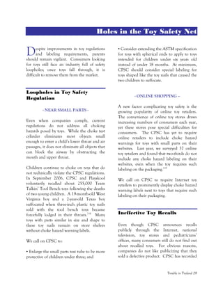 Trouble in Toyland 29
Holes in the Toy Safety Net
espite improvements in toy regulations
and labeling requirements, parents
should remain vigilant. Consumers looking
for toys still face an industry full of safety
loopholes; once toys fall through, it is
difficult to remove them from the market.
Loopholes in Toy Safety
Regulation
- NEAR SMALL PARTS -
Even when companies comply, current
regulations do not address all choking
hazards posed by toys. While the choke test
cylinder eliminates most objects small
enough to enter a child’s lower throat and air
passages, it does not eliminate all objects that
can block the airway by obstructing the
mouth and upper throat.
Children continue to choke on toys that do
not technically violate the CPSC regulations.
In September 2006, CPSC and Playskool
voluntarily recalled about 255,000 Team
Talkin’ Tool Bench toys following the deaths
of two young children. A 19-month-old West
Virginia boy and a 2-year-old Texas boy
suffocated when three-inch plastic toy nails
sold with the tool bench toys became
forcefully lodged in their throats.118
Many
toys with parts similar in size and shape to
these toy nails remain on store shelves
without choke hazard warning labels.
We call on CPSC to:
• Enlarge the small parts test tube to be more
protective of children under three; and
• Consider extending the ASTM specification
for toys with spherical ends to apply to toys
intended for children under six years old
instead of under 18 months. At minimum,
CPSC should consider special labeling for
toys shaped like the toy nails that caused the
two children to suffocate.
- ONLINE SHOPPING –
A new factor complicating toy safety is the
growing popularity of online toy retailers.
The convenience of online toy stores draws
increasing numbers of consumers each year,
yet these stores pose special difficulties for
consumers. The CPSC has yet to require
online retailers to include choke hazard
warnings for toys with small parts on their
websites. Last year, we surveyed 37 online
toy retailers and found that two-thirds do not
include any choke hazard labeling on their
websites, even when the toy requires such
labeling on the packaging.119
We call on CPSC to require Internet toy
retailers to prominently display choke hazard
warning labels next to toys that require such
labeling on their packaging.
Ineffective Toy Recalls
Even though CPSC announces recalls
publicly through the Internet, national
television, toy stores and pediatricians’
offices, many consumers still do not find out
about recalled toys. For obvious reasons,
companies do not like publicizing that they
sold a defective product. CPSC has recorded
D
 