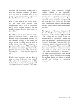 Trouble in Toyland 30
extremely low return rates on its recalls of
toys and consumer products. The agency
does not know if consumers who do not
return the toys just throw them away or never
heard of the recall in the first place.120
CPSC’s hands often are tied as well. CPSC
can say little about ongoing safety
investigations; after a recall is announced,
CPSC cannot disclose anything that the
recalling company does not want released to
the public.121
In addition, not all stores remove recalled
products from their shelves. Most major
retailers using computerized scanners can
catch recalled products at the register, but
stores relying on older registers, such as
dollar stores, may allow consumers to
purchase recalled items. PIRG researchers,
for example, were able to purchase recalled
pacifiers for sale at one dollar store in the
Washington, DC metro area (see Appendix
A).
Finally, many consumers may not know if
they even own the product being recalled.
The failure of toy manufacturers to label
their products – not just the packaging – with
contact information or even the name of the
manufacturer makes identifying recalled
products difficult if not impossible.
Manufacturers, on the other hand, rarely
have any way of contacting consumers who
have purchased their products. Few
consumers fill out “warranty” cards provided
with some products, because the questions
asked are so clearly intended for marketing
purposes, giving consumers legitimate privacy
concerns.
We support the Consumer Federation of
America (CFA) in its call for Consumer
Registration Cards. In 2001, CFA petitioned
CPSC, asking that the agency require all
manufacturers (or distributors, retailers or
importers) of children’s products to provide a
Consumer Registration Card that allows the
purchaser to register information through the
mail or electronically. These cards would
allow manufacturers to contact consumers
about recall and safety actions taken by the
CPSC or the manufacturer of the product.
The petition specified that the cards would
collect only enough information to contact
the purchaser (name and address or email
address) and nothing for marketing
purposes.122
 