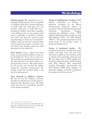 Trouble in Toyland 31
Methodology
Choking hazards: We categorized toys as a
potential choking hazard if a) if a toy labeled
for children under three contains small parts
or breaks easily into small parts;c
b) a toy
contains small parts or small balls but is
intended for children under three, regardless
of age labeling if any; c) a toy contains small
parts or small balls, is intended for children
over three, but lacks the statutory choke
hazard warning; or d) the toy is intended for
children under six, lacks the statutory choke
hazard warning and appears to fail the “use
and abuse” test, breaking easily into small
parts that fit in the choke tube.
Noise hazards: Using a digital sound level
meter, we measured the loudness of each toy
(in decibels) from 25 cm, 10 cm, and 1 cm.
The toy (still in its packaging) was placed on a
flat table with the sound meter placed on a
tripod pointed at the toy. We tested each toy
for 30 seconds and recorded the highest
continuous maximum measurement, the
loudest sound level recorded during a one
second sampling period.
Toxic chemicals in children’s cosmetics:
We did not test the children’s cosmetics
identified in Attachment A of this report to
determine their chemical content. We relied
solely upon the list of ingredients provided
on the product packaging.
c
If a toy broke into small parts with little effort or
force, we assumed that the toy may not comply with
CPSC use and abuse testing procedures.
Testing of “phthalate-free” products: STAT
Analysis Corporation in Chicago, a
laboratory accredited by the Illinois
Environmental Protection Agency in
accordance with the National Environmental
Laboratory Accreditation Program,
performed the phthalates testing. STAT
Analysis followed standard procedures, using
EPA Method 8270C and EPA Method
3580A.123
The reporting/quantitation limits
varied based on the product tested, as
detailed in Attachment D.
Testing of lead-tainted jewelry: We
purchased several items of jewelry from major
retailers and dollar stores and used home
lead testers available at most hardware stores
to identify items potentially containing lead.
We sent these items to STAT Analysis (see
above) for additional testing. STAT Analysis
used EPA Method 6020 (Inductively
Coupled Plasma-Mass Spectrometry) and
EPA Method 3050B (Acid Digestion of
Sediments, Sludges, and Soils) to determine
the quantity of lead in each item.124
 