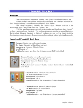 Trouble in Toyland 47
- Potentially Toxic Toys -
Standards
Toys or materials used in toys must conform to the Federal Hazardous Substances Act.
If metal jewelry is intended for use by children and toxic lead content is accessible by a
child, then it constitutes a banned hazardous substance under the law.
Play cosmetics—cosmetics intended for children under 14—must conform to the
requirements of the Federal Food, Drug and Cosmetics Act.
CPSC has issued a guidance to manufacturers, retailers, and distributors about children’s
products containing liquid chemicals. This guidance states that manufacturers should eliminate
the use of the following chemicals in children’s products: mercury, ethylene glycol, diethylene
glycol, methanol, methylene chloride, petroleum distillates, toluene, xylene, and related chemicals.
Examples of Potentially Toxic Toys
Category: Contains potentially toxic chemicals
Toy Name: Qianqiao Necklace (Cross and Star)
Manufacturer: Unknown (Made in China)
Item Number: n/a
Problem: Laboratory tests show that the charms contain high levels of lead.
Category: Contains potentially toxic chemicals
Toy Name: Pacific Styles Necklace (Mushroom)
Manufacturer: Unknown (Made in Korea)
Item Number: n/a
Problem: Laboratory tests show that the necklace charm and cord contain high
levels of lead.
Category: Contains potentially toxic chemicals
Toy Name: Diddle Letter Necklace
Manufacturer: Depesche USA
Item Number: 10932
Problem: Laboratory tests show that the charm contains lead.
Category: Contains potentially toxic chemicals
Toy Name: Heart Cell Phone Charm
Manufacturer: Unknown
Item Number: n/a
Problem: Laboratory tests show that the charm contains lead.
 