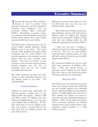 Trouble in Toyland 4
Executive Summary
oys are safer than ever before, thanks to
decades of work by product safety
advocates and parents and the leadership of
Congress, state legislatures and the
Consumer Product Safety Commission
(CPSC). Nevertheless, as parents venture
into crowded malls this holiday season, they
should remain vigilant about often hidden
hazards posed by toys on store shelves.
The 2006 Trouble in Toyland report is the 21st
annual Public Interest Research Group
(PIRG) survey of toy safety. This report
provides safety guidelines for parents when
purchasing toys for small children and
provides examples of toys currently on store
shelves that may pose potential safety
hazards. This year, we focused on four
categories of toys: toys that may pose choking
hazards, magnetic toys, toys that are
excessively loud, and toys that contain
potentially toxic chemicals.
We visited numerous toy stores and other
retailers to find potentially dangerous toys
and identify trends in toy safety. Key
findings include:
- CHOKING HAZARDS -
Choking on small parts, small balls and
balloons remains a leading cause of toy-
related deaths and injuries. Between 1990
and 2004, at least 157 children died after
choking or asphyxiating on a toy or toy part;
seven children died in 2004 alone. The law
bans small parts in toys for children under
three and requires a warning label on toys
with small parts for children between the
ages of three and six.
Although most toys on store shelves are safe,
we still found some toys that may pose
choking hazards. Specifically:
We found toys for children under three
with small parts and toys with small parts for
children under six without the required
choke hazard warning label. Balloons, which
cause the most choking deaths, are still
marketed inappropriately for young children.
Some toys may pose a choking or
suffocation hazard even if they meet the letter
of the law. This year, two small children
suffocated when oversized, plastic toy nails
sold with a play tool bench became forcefully
lodged in their throats.
We recommend making the test for small
parts more protective of children under
three. CPSC also should consider, at
minimum, special labeling for toys shaped
like corks or the toy nails, which pose special
suffocation risks because of their shape.
- MAGNETIC TOYS -
Over the last year, one child died and several
others were gravely injured after swallowing
tiny but powerful magnets now commonly
used in magnetic building toys and magnetic
jewelry. If a child swallows more than one of
these magnets, the magnets can attract to
each other and cause intestinal perforation or
blockage. CPSC should adopt and enforce
strong mandatory guidelines for labeling
magnetic toys to ensure parents know to seek
immediate medical attention if a child
swallows magnets.
T
 