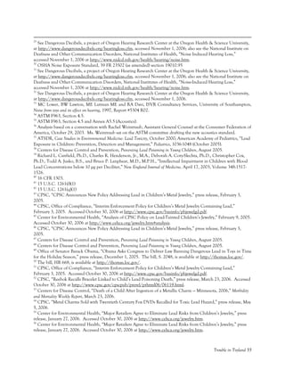 Trouble in Toyland 55
29
See Dangerous Decibels, a project of Oregon Hearing Research Center at the Oregon Health & Science University,
at http://www.dangerousdecibels.org/hearingloss.cfm, accessed November 1, 2006; also see the National Institute on
Deafness and Other Communication Disorders, National Institutes of Health, “Noise Induced Hearing Loss,”
accessed November 1, 2006 at http://www.nidcd.nih.gov/health/hearing/noise.htm.
30
OSHA Noise Exposure Standard, 39 FR 23502 (as amended) section 19010.95
31
See Dangerous Decibels, a project of Oregon Hearing Research Center at the Oregon Health & Science University,
at http://www.dangerousdecibels.org/hearingloss.cfm, accessed November 1, 2006; also see the National Institute on
Deafness and Other Communication Disorders, National Institutes of Health, “Noise-Induced Hearing Loss,”
accessed November 1, 2006 at http://www.nidcd.nih.gov/health/hearing/noise.htm.
32
See Dangerous Decibels, a project of Oregon Hearing Research Center at the Oregon Health & Science University,
at http://www.dangerousdecibels.org/hearingloss.cfm, accessed November 1, 2006.
33
MC Lower, BW Lawton, ME Lutman ME and RA Davi, ISVR Consultancy Services, University of Southampton,
Noise from toys and its effect on hearing, 1997, Report #5304 R02.
34
ASTM F963, Section 4.5.
35
ASTM F963, Section 4.5 and Annex A5.5 (Acoustics).
36
Analysis based on a conversation with Rachel Weintraub, Assistant General Counsel at the Consumer Federation of
America, October 29, 2003. Ms. Weintraub sat on the ASTM committee drafting the new acoustics standard.
37
ATSDR, Case Studies in Environmental Medicine: Lead Toxicity, October 2000; American Academy of Pediatrics, “Lead
Exposure in Children: Prevention, Detection and Management,” Pediatrics, 1036-1048 (October 2005).
38
Centers for Disease Control and Prevention, Preventing Lead Poisoning in Young Children, August 2005.
39
Richard L. Canfield, Ph.D., Charles R. Henderson, Jr., M.A., Deborah A. Cory-Slechta, Ph.D., Christopher Cox,
Ph.D., Todd A. Jusko, B.S., and Bruce P. Lanphear, M.D., M.P.H., “Intellectual Impairment in Children with Blood
Lead Concentrations below 10 µg per Deciliter,” New England Journal of Medicine, April 17, 2003, Volume 348:1517-
1526.
40
16 CFR 1303.
41
15 U.S.C. 1261(f)(1)
42
15 U.S.C. 1261(q)(1)
43
CPSC, “CPSC Announces New Policy Addressing Lead in Children’s Metal Jewelry,” press release, February 3,
2005.
44
CPSC, Office of Compliance, “Interim Enforcement Policy for Children’s Metal Jewelry Containing Lead,”
February 3, 2005. Accessed October 30, 2006 at http://www.cpsc.gov/businfo/pbjewelgd.pdf.
45
Center for Environmental Health, “Analysis of CPSC Policy on Lead-Tainted Children’s Jewelry,” February 9, 2005.
Accessed October 30, 2006 at http://www.cehca.org/jewelry.htm#analysis.
46
CPSC, “CPSC Announces New Policy Addressing Lead in Children’s Metal Jewelry,” press release, February 3,
2005.
47
Centers for Disease Control and Prevention, Preventing Lead Poisoning in Young Children, August 2005.
48
Centers for Disease Control and Prevention, Preventing Lead Poisoning in Young Children, August 2005.
49
Office of Senator Barack Obama, “Obama Asks Congress to Deliver Law Banning Dangerous Lead in Toys in Time
for the Holiday Season,” press release, December 1, 2005. The bill, S. 2048, is available at http://thomas.loc.gov/.
50
The bill, HR 668, is available at http://thomas.loc.gov/.
51
CPSC, Office of Compliance, “Interim Enforcement Policy for Children’s Metal Jewelry Containing Lead,”
February 3, 2005. Accessed October 30, 2006 at http://www.cpsc.gov/businfo/pbjewelgd.pdf.
52
CPSC, “Reebok Recalls Bracelet Linked to Child’s Lead Poisoning Death,” press release, March 23, 2006. Accessed
October 30, 2006 at http://www.cpsc.gov/cpscpub/prerel/prhtml06/06119.html.
53
Centers for Disease Control, “Death of a Child After Ingestion of a Metallic Charm --- Minnesota, 2006,” Morbidity
and Mortality Weekly Report, March 23, 2006.
54
CPSC, “Metal Charms Sold with Twentieth Century Fox DVDs Recalled for Toxic Lead Hazard,” press release, May
5, 2006.
55
Center for Environmental Health, “Major Retailers Agree to Eliminate Lead Risks from Children’s Jewelry,” press
release, January 27, 2006. Accessed October 30, 2006 at http://www.cehca.org/jewelry.htm.
56
Center for Environmental Health, “Major Retailers Agree to Eliminate Lead Risks from Children’s Jewelry,” press
release, January 27, 2006. Accessed October 30, 2006 at http://www.cehca.org/jewelry.htm.
 