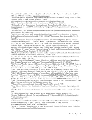 Trouble in Toyland 56
57
Sierra Club, “Sierra Club Asks Court to Help Protect Kids from Toxic Toys,” press release, September 14, 2006.
58
The text of AB 1681 is available at http://www.assembly.ca.gov.
59
Baltimore City Health Department, “Proposed Regulatory Action on Lead in Children’s Jewelry: Request for Public
Comment,” August 14, 2006. Accessed November 5, 2006 at
http://www.baltimorecity.gov/government/health/press/ProposedRegulationJewelry.pdf.
60
Illinois General Assembly, Lead Poisoning Prevention Act of 2006, Public Act 094-0879.
61
Phthalate Esters Panel of the American Chemistry Council, What are Phthalates?, downloaded from
www.phthalates.org on 14 April 2004; Catherine Dorey, Greenpeace, Chemical Legacy: Contamination of the Child,
October 2003.
62
BC Blount et al, “Levels of Seven Urinary Phthalate Metabolites in a Human Reference Population,” Environmental
Health Perspectives 108: 979-982, 2000.
63
Manori J Silva et al, “Urinary Levels of Seven Phthalate Metabolites in the U.S. Population from the National
Health and Nutrition Examination Survey (NHANES) 1999-2000,” Environmental Health Perspectives 112: 331-338,
March 2004.
64
Shanna H. Swan et al, “Decrease in anogenital distance among male infants with prenatal phthalate exposure,”
Environmental Health Perspectives 113: 1056-1061, August 2005; LE Gray et al, “Perinatal Exposure to the Phthalates
DEHP, BBP, and DINP, but not DEP, DMP, or DOTP, Alters Sexual Differentiation of the Male Rat,” Toxicological
Science 58: 350-365, December 2000; Vickie Wilson et al, “Phthalate Ester-Induced Gubernacular Lesions are
Associated with Reduced Insl3 Gene Expression in the Fetal Rat Testis,” Toxicology Letters 146: 207-215, 2 February
2004; JS Fisher et al, “Human ‘Testicular Dysgenesis Syndrome’: A Possible Model Using in-utero Exposure of the Rat
to Dibutyl Phthalate,” Human Reproduction 18: 1383-1394, 2003.
65
NIEHS, “Independent Panel to Evaluate a Chemical Used in Some Plastics (Di (2-ethylhexyl) phthalate) for Hazards
to Human Development or Reproduction,” press release, October 5, 2005.
66
G Latini et al, “In-Utero Exposure to Di-(2-ethylhexyl)-phthalate and Human Pregnancy Duration,” Environmental
Health Perspectives 111:1783-1785, 2003.
67
I. Colón, D Caro, CJ Bourdony and O Rosario, “Identification of Phthalate Esters in the Serum of Young Puerto
Rican Girls with Premature Breast Development,” Environmental Health Perspectives 108: 895-900, 2000.
68
SM Duty et al, “Phthalate Exposure and Human Semen Parameters,” Epidemiology 14: 269-277, 2003; SM Duty et al,
“The Relationship Between Environmental Exposures to Phthalates and DNA Damage in Human Sperm Using the
Neutral Comet Assay,” Environmental Health Perspectives 111: 1164-1169, 2003.
69
CPSC, “CPSC Releases Study on Phthalates in Teethers, Rattles and Other Children’s Products,” press release,
December 2, 1998, accessed November 7, 2006 at www.cpsc.gov/CPSCPUB/PREREL/PRHTML99/99031.html.
70
CPSC, “CPSC Releases Study on Phthalates in Teethers, Rattles and Other Children’s Products,” press release,
December 2, 1998, accessed November 7, 2006 at www.cpsc.gov/CPSCPUB/PREREL/PRHTML99/99031.html.
71
Report to the U.S. Consumer Product Safety Commission by the Chronic Hazard Advisory Panel on Diisononyl
Phthalate, June 2001. Accessed November 7, 2006 at http://www.cpsc.gov/LIBRARY/FOIA/Foia01/os/dinp.pdf.
72
CPSC, Letter to Jeffrey Becker Wise, National Environmental Trust, February 26, 2003, accessed November 7, 2006
at http://www.cpsc.gov/library/foia/foia03/petition/ageunder.PDF.
73
“Results of Competitiveness Council, Brussels, 24th
September 2004,” Memo/04/225.
74
Bette Hileman, “EU Bans Three Phthalates from Toys, Restricts Three More,” Chemical and Engineering News, July
11, 2005.
75
Jane Kay, “City sued over ban on children’s products using suspect chemicals,” San Francisco Chronicle, October 26,
2006.
76
U.S. PIRG Education Fund, Trouble in Toyland: The 20th Annual Survey of Toy Safety, November 2005.
77
Letter to The Honorable Deborah Platt Majoras, Chairman, FTC, November 21, 2005. On file with the author.
78
ASTM F963, Section 4.3.4.
79
16 CFR 1500.231.
80
Office of Environmental Health Hazard Assessment (OEHHA) of the California Environmental Protection Agency,
Proposition 65, Proposition 65 List of Chemicals, Current as of September 29, 2006, available at
http://www.oehha.ca.gov/prop65/prop65_list/Newlist.html.
81
U.S. EPA, Technology Transfer Network, Air Toxics Website, Hazard Summary for Toluene, accessed November 6,
2006 at http://www.epa.gov/ttn/atw/hlthef/toluene.html.
 