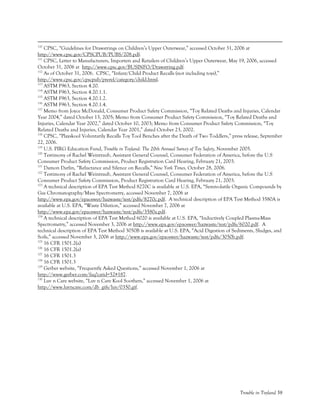 Trouble in Toyland 58
110
CPSC, “Guidelines for Drawstrings on Children’s Upper Outerwear,” accessed October 31, 2006 at
http://www.cpsc.gov/CPSCPUB/PUBS/208.pdf.
111
CPSC, Letter to Manufacturers, Importers and Retailers of Children’s Upper Outerwear, May 19, 2006, accessed
October 31, 2006 at http://www.cpsc.gov/BUSINFO/Drawstring.pdf.
112
As of October 31, 2006. CPSC, “Infant/Child Product Recalls (not including toys),”
http://www.cpsc.gov/cpscpub/prerel/category/child.html.
113
ASTM F963, Section 4.20.
114
ASTM F963, Section 4.20.1.1.
115
ASTM F963, Section 4.20.1.2.
116
ASTM F963, Section 4.20.1.4.
117
Memo from Joyce McDonald, Consumer Product Safety Commission, “Toy Related Deaths and Injuries, Calendar
Year 2004,” dated October 13, 2005; Memo from Consumer Product Safety Commission, “Toy Related Deaths and
Injuries, Calendar Year 2002,” dated October 10, 2003; Memo from Consumer Product Safety Commission, “Toy
Related Deaths and Injuries, Calendar Year 2001,” dated October 23, 2002.
118
CPSC, “Playskool Voluntarily Recalls Toy Tool Benches after the Death of Two Toddlers,” press release, September
22, 2006.
119
U.S. PIRG Education Fund, Trouble in Toyland: The 20th Annual Survey of Toy Safety, November 2005.
120
Testimony of Rachel Weintraub, Assistant General Counsel, Consumer Federation of America, before the U.S
Consumer Product Safety Commission, Product Registration Card Hearing, February 21, 2003.
121
Damon Darlin, “Reluctance and Silence on Recalls,” New York Times, October 28, 2006.
122
Testimony of Rachel Weintraub, Assistant General Counsel, Consumer Federation of America, before the U.S
Consumer Product Safety Commission, Product Registration Card Hearing, February 21, 2003.
123
A technical description of EPA Test Method 8270C is available at U.S. EPA, “Semivolatile Organic Compounds by
Gas Chromatography/Mass Spectrometry, accessed November 7, 2006 at
http://www.epa.gov/epaoswer/hazwaste/test/pdfs/8270c.pdf. A technical description of EPA Test Method 3580A is
available at U.S. EPA, “Waste Dilution,” accessed November 7, 2006 at
http://www.epa.gov/epaoswer/hazwaste/test/pdfs/3580a.pdf.
124
A technical description of EPA Test Method 6020 is available at U.S. EPA, “Inductively Coupled Plasma-Mass
Spectrometry,” accessed November 3, 2006 at http://www.epa.gov/epaoswer/hazwaste/test/pdfs/6020.pdf. A
technical description of EPA Test Method 3050B is available at U.S. EPA, “Acid Digestion of Sediments, Sludges, and
Soils,” accessed November 3, 2006 at http://www.epa.gov/epaoswer/hazwaste/test/pdfs/3050b.pdf.
125
16 CFR 1501.2(a)
126
16 CFR 1501.2(a)
127
16 CFR 1501.3
128
16 CFR 1501.3
129
Gerber website, “Frequently Asked Questions,” accessed November 1, 2006 at
http://www.gerber.com/faq?catid=52#187.
130
Luv n Care website, “Luv n Care Kool Soothers,” accessed November 1, 2006 at
http://www.luvncare.com/db_gifs/luv/0350.gif.
 