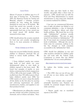 Trouble in Toyland 5
- LOUD TOYS -
Almost 15 percent of children ages 6 to 17
show signs of hearing loss. In November
2003, the American Society for Testing and
Materials adopted a voluntary acoustics
standard for toys, setting the loudness
threshold for most toys at 90 decibels. We
found that several toys currently on store
shelves may not meet the standards for
appropriately loud toys; in fact, several toys
we tested exceed 100 decibels when
measured at close range.
CPSC should enforce the acoustics standards
for loud toys and consider strengthening
them to be more protective of children’s
hearing.
- TOXIC CHEMICALS IN TOYS -
Some toys can pose hidden hazards, exposing
children to dangerous chemicals that are
linked to serious health problems. We
found:
Some children’s jewelry may contain
high levels of lead, which can cause
developmental delays or even death in
children exposed to this heavy metal. We
found four examples of jewelry on store
shelves containing lead at levels ranging from
1.8% to 34% of the item’s weight. CPSC has
recalled more than 150 million pieces of lead-
laden children’s jewelry since 2004, but
CPSC needs to do more to keep this jewelry
off the shelves in the first place by enacting
and enforcing requirements for jewelry
manufacturers, retailers, and suppliers to test
their products for lead.
Manufacturers are selling play cosmetic
sets that include nail polish containing toxic
chemicals, such as toluene and xylene. Since
children often put their hands in their
mouths, nail polish offers a direct route of
exposure. CPSC should team up with the
Food and Drug Administration to require
manufacturers to stop using toxic chemicals
in cosmetics marketed for children.
Last year, we commissioned laboratory
tests of eight soft plastic toys labeled as not
containing phthalates, a class of chemicals
linked to reproductive defects and other
health problems. We found that six of the
eight “phthalate-free” products actually
contained phthalates. This year, we again
tested 10 toys labeled as “phthalate-free.” Of
the 10 toys tested, two contained detectable
levels of phthalates. Although this may be
better news for consumers, nothing in the
law has changed to hold toymakers
accountable to the “phthalate-free” label.
CPSC should ban phthalates in toys and
other products intended for children under
five and work with the Federal Trade
Commission to ensure that toys labeled
“phthalate-free” do not contain phthalates.
- RECOMMENDATIONS FOR CONSUMERS -
Be vigilant this holiday season, and
remember:
The CPSC does not test all toys, and
not all toys on store shelves meet CPSC
standards.
Our report includes only a sample of
potentially hazardous toys. Examine toys
carefully for potential dangers before you
make a purchase.
Report unsafe toys or toy-related
injuries to the CPSC.
 