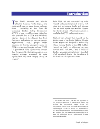 Trouble in Toyland 6
Introduction
oys should entertain and educate
children; however, poorly designed and
constructed toys can cause injury and even
death. According to data from the
Consumer Product Safety Commission
(CPSC), at least 16 children, none older than
nine years old, died in 2004 from toy-related
injuries. Seven of the children died from
choking or asphyxiating on a toy or toy part.
Approximately 210,300 people sought
treatment in hospital emergency rooms in
2004 for toy-related injuries; at least 72,800
(35 percent) of those injured were younger
than five years old. Riding toys, such as non-
powered scooters, accounted for more
injuries than any other category of toy—34
percent.1
Since 1986, we have conducted toy safety
research and education projects to avoid such
tragic and preventable deaths and injuries.
Our toy safety reports over the last 20 years
have led to at least 120 corrective actions or
recalls by the CPSC and manufacturers.a
Much of our advocacy has focused on the
leading cause of toy deaths: choking. Despite
federal regulations designed to reduce toy-
related choking deaths, at least 157 children
choked to death on children’s products
between 1990 and 2004, a rate of about 10
deaths a year, accounting for more than half
of all toy-related deaths. See Attachment B
for more data on toy-related deaths.
a
Over the last few years, CPSC has not responded to
our numerous Freedom of Information Act (FOIA)
requests for information about recalls and
enforcement actions taken as a result of our Trouble in
Toyland report. As of 2002, CPSC had informed us of
105 PIRG-initiated recalls and enforcement actions.
We estimate that the last three reports resulted in at
least 15 additional CPSC enforcement actions,
including two recalls.
T
 
