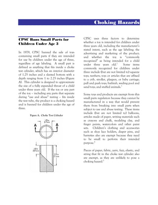 Choking Hazards
CPSC Bans Small Parts for
Children Under Age 3
In 1979, CPSC banned the sale of toys
containing small parts if they are intended
for use by children under the age of three,
regardless of age labeling. A small part is
defined as anything that fits inside a choke
test cylinder, which has an interior diameter
of 1.25 inches and a slanted bottom with a
depth ranging from 1 to 2.25 inches (Figure
A). This cylinder is designed to approximate
the size of a fully expanded throat of a child
under three years old. If the toy or any part
of the toy – including any parts that separate
during “use and abuse” testing – fits inside
the test tube, the product is a choking hazard
and is banned for children under the age of
three.
Figure A. Choke Test Cylinder
CPSC uses three factors to determine
whether a toy is intended for children under
three years old, including the manufacturer’s
stated intent, such as the age labeling; the
advertising and marketing of the product;
and whether the toy is “commonly
recognized” as being intended for a child
under three years old.2
Some items
commonly recognized for children under
three include (but are not limited to) squeeze
toys; teethers; toys or articles that are affixed
to a crib, stroller, playpen, or baby carriage;
pull and push toys; bathtub, wading pool and
sand toys; and stuffed animals.3
Some toys and products are exempt from this
small parts regulation because they cannot be
manufactured in a way that would prevent
them from breaking into small parts when
subject to use and abuse testing. These items
include (but are not limited to) balloons,
articles made of paper, writing materials such
as crayons and chalk, modeling clay, and
finger paints, watercolors and other paint
sets. Children’s clothing and accessories
such as shoe lace holders, diaper pins, and
barrettes also are exempt because they need
to be small to perform their intended
purpose.4
Pieces of paper, fabric, yarn, fuzz, elastic, and
string that fit in the choke test cylinder also
are exempt, as they are unlikely to pose a
choking hazard.5
 