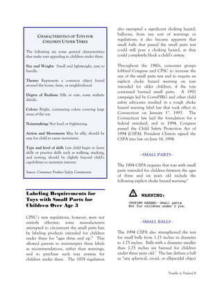 Trouble in Toyland 8
CHARACTERISTICS OF TOYS FOR
CHILDREN UNDER THREE
The following are some general characteristics
that make toys appealing to children under three.
Size and Weight: Small and lightweight, easy to
handle.
Theme: Represents a common object found
around the home, farm, or neighborhood.
Degree of Realism: Silly or cute, some realistic
details.
Colors: Bright, contrasting colors covering large
areas of the toy.
Noisemaking: Not loud or frightening.
Action and Movement: May be silly, should be
easy for child to cause movement.
Type and level of skill: Lets child begin to learn
skills or practice skills such as walking, stacking,
and sorting; should be slightly beyond child’s
capabilities to maintain interest.
Source: Consumer Product Safety Commission
Labeling Requirements for
Toys with Small Parts for
Children Over Age 3
CPSC’s new regulations, however, were not
entirely effective; some manufacturers
attempted to circumvent the small parts ban
by labeling products intended for children
under three for “ages three and up.” This
allowed parents to misinterpret these labels
as recommendations, rather than warnings,
and to purchase such toys anyway for
children under three. The 1979 regulation
also exempted a significant choking hazard,
balloons, from any sort of warnings or
regulations; it also became apparent that
small balls that passed the small parts test
could still pose a choking hazard, as they
could completely block a child’s airway.
Throughout the 1980s, consumer groups
lobbied Congress and CPSC to increase the
size of the small parts test and to require an
explicit choke hazard warning on toys
intended for older children, if the toys
contained banned small parts. A 1992
campaign led by ConnPIRG and other child
safety advocates resulted in a tough choke
hazard warning label law that took effect in
Connecticut on January 1st
, 1993. The
Connecticut law laid the foundation for a
federal standard, and in 1994, Congress
passed the Child Safety Protection Act of
1994 (CSPA). President Clinton signed the
CSPA into law on June 16, 1994.
- SMALL PARTS -
The 1994 CSPA requires that toys with small
parts intended for children between the ages
of three and six years old include the
following explicit choke hazard warning:6
- SMALL BALLS -
The 1994 CSPA also strengthened the test
for small balls from 1.25 inches in diameter
to 1.75 inches. Balls with a diameter smaller
than 1.75 inches are banned for children
under three years old.7
The law defines a ball
as “any spherical, ovoid, or ellipsoidal object
 