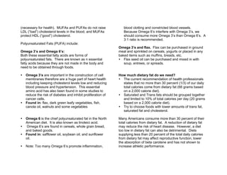 (necessary for health). MUFAs and PUFAs do not raise
LDL (“bad”) cholesterol levels in the blood, and MUFAs
protect HDL (“good”) cholesterol.
Polyunsaturated Fats (PUFA) include:
Omega 3’s and Omega 6’s:
Both these essential fatty acids are forms of
polyunsaturated fats. There are known as n essential
fatty acids because they are not made in the body and
need to be obtained through foods.
Omega 3’s are important in the construction of cell
membranes therefore are a huge part of heart health
including keeping cholesterol levels low and reducing
blood pressure and hypertension. This essential
amino acid has also been found in some studies to
reduce the risk of diabetes and inhibit proliferation of
cancer cells.
Found in: flax, dark green leafy vegetables, fish,
canola oil, walnuts and some vegetables
Omega 6 is the chief polyunsaturated fat in the North
American diet. It is also known as linoleici acid.
Omega 6’s are found in cereals, whole grain bread,
and baked goods.
Found in: safflower oil, soybean oil, and sunflower
oil.
Note: Too many Omega 6’s promote inflammation,
blood clotting and constricted blood vessels.
Because Omega 6’s interfere with Omega 3’s, we
should consume more Omega 3’s than Omega 6’s. A
3:1 ratio is recommended.
Omega 3’s and flax. Flax can be purchased in ground
meal and sprinkled on cereals, yogurts or placed in any
baked items such as muffins, breads, etc.
Flax seed oil can be purchased and mixed in with
soup, entrees, or spreads.
How much dietary fat do we need?
The current recommendation of health professionals
states that no more than 30 percent (1/3) of our daily
total calories come from dietary fat (66 grams based
on a 2,000 calorie diet).
Saturated and Trans fats should be grouped together
and limited to 10% of total calories per day (20 grams
based on a 2,000 calorie diet).
Try to choose foods with lower amounts of trans fat,
saturated fat and cholesterol.
Many Americans consume more than 30 percent of their
total calories from dietary fat. A reduction of dietary fat
may reduce the risk of heart disease. However, a diet
too low in dietary fat can also be detrimental. Diets
supplying less than 20 percent of the total daily calories
from dietary fat may affect reproductive function, lower
the absorption of beta carotene and has not shown to
increase athletic performance.
 