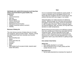 Individuals who restrict fat (consume much less than
what is recommended for good health) may
experience:
Fatigue
Loss of endurance
Hair loss
Skin problems
Vitamin deficiencies
Impotence (in men)
Depressed immune function
Irregular menstrual cycles (in women)
Infertility
Sources of dietary fat
The most obvious sources of dietary fats are oil, butter,
and margarine, which we add to foods. However, animal
and plant-based foods have naturally occurring fats.
Including:
Nuts (including soy)
Seeds
Olives (and olive oil)
Avocados
Cheese
Eggs
Plant butters (such as peanut butter, sesame seed
butter AKA tahini)
Iron
Iron is an essential mineral needed for proper growth. It
is also an important part of hemoglobin (found in red
blood cells) and myoglobin (found in muscle tissue), two
proteins that store and carry oxygen in our bodies.
Adequate dietary iron intake prevents iron-deficiency
anemia. Without enough iron, the body cannot produce
hemoglobin and thus the oxygen cannot be transported
to cells throughout the body. Without adequate oxygen
you become fatigued, pale, and weak, and may feel more
sensitive to colder temperatures.
Women tend to be more prone to iron-deficiency anemia
than men, partially due to blood loss associated with the
menstrual cycles. Women especially should make
certain to obtain adequate amounts of absorbable iron.
Since the iron in meat is the best absorbed form in food,
vegetarians need to pay close attention to getting enough
iron.
Iron comes in two forms:
Heme Iron-
More readily absorbed in our bodies
About 40 percent of iron in meat, poultry and fish
contain this form of iron
Non-heme Iron-
Not as easily absorbed but comprises the majority of
 