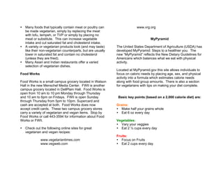 Many foods that typically contain meat or poultry can
be made vegetarian, simply by replacing the meat
with tofu, tempeh, or TVP or simply by placing no
meat or substitute. This can increase vegetable
intake and cut saturated fat and cholesterol intake.
A variety or vegetarian products look (and may taste)
like their non-vegetarian counterparts, but are usually
lower in saturated fat and contain no cholesterol
(unless they are fried).
Many Asian and Indian restaurants offer a varied
selection of vegetarian dishes.
Food Works
Food Works is a small campus grocery located in Watson
Hall in the new Menschel Media Center. FWII is another
campus grocery located in DellPlain Hall. Food Works is
open from 10 am to 10 pm Monday through Thursday
and 10 am to 6pm on Fridays. FWII is open Sunday
through Thursday from 5pm to 10pm. Supercard and
cash are accepted at both. Food Works does now
accept credit cards. These two campus grocery stores
carry a variety of vegetarian and vegan items. Stop by
Food Works or call 443-3594 for information about Food
Works or FWII.
Check out the following online sites for great
vegetarian and vegan recipes:
www.vegetariantimes.com
www.vegweb.com
www.vrg.org
MyPyramid
The United States Department of Agriculture (USDA) has
developed MyPyramid: Steps to a healthier you. The
new “MyPyramid” reflects the New Dietary Guidelines for
Americans which balances what we eat with physical
activity.
Located at MyPyramid.gov this site allows individuals to
focus on caloric needs by placing age, sex, and physical
activity into a formula which estimates calorie needs
along with food group amounts. There is also a section
for vegetarians with tips on making your diet complete.
Basic key points (based on a 2,000 calorie diet) are:
Grains:
Make half your grains whole
Eat 6 oz every day
Vegetables:
Vary your veggies
Eat 2 ½ cups every day
Fruits:
Focus on Fruits
Eat 2 cups every day
 