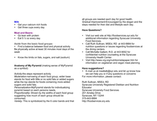 Milk
Get your calcium rich foods
Get three cups every day
Meat and Beans:
Go lean with protein
Eat 5 ½ oz every day
Aside from the basic food groups:
Find a balance between food and physical activity
Be physically active at least 30 minutes most days of the
week
Know the limits on fats, sugars, and salt (sodium)
Anatomy of My Pyramid (making sense of MyPyramid
as a symbol):
Activity-the steps represent activity
Moderation-narrowing of each food group, wider base
stands for food with little or no solid fats or added sugars
while the top stands for foods containing more added
sugars and solid fats.
Personalization-MyPyramid stands for individualizing
pyramid based on each persons needs.
Proportionality- Shown by the widths of each food group
suggesting how much of each group should be
consumed.
Variety- This is symbolized by the 6 color bands and that
all groups are needed each day for good health.
Gradual Improvement-Encouraged by the slogan and the
steps needed for their diet and lifestyle each day.
Have Questions?
Visit our web site at http://foodservices.syr.edu for
additional information regarding Syracuse University
Food Services.
Call Ruth Sullivan, MSEd, RD at 443-9884 for
nutrition questions or issues regarding foodservices at
the dining centers.
Call Michelle Gallant, R.D. at 443-9002 for
confidential nutrition counseling at the Syracuse
University Health Center.
Visit http://www.vrg.org/nutrition/adapaper.htm for
information on vegetarian and vegan meal planning
Have suggestions?
E-mail us at mealtalk@syr.edu and let up know how
we can help you or if any questions or concerns
For more information, please contact:
Ruth Sullivan, MSEd, RD
Syracuse University Registered Dietitian and Nutrition
Educator
Syracuse University Food Services
201 Ainsley Drive
Syracuse, NY 13244
315-443-9884
http://foodservices.sry.edu
 