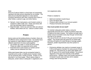 Note:
Amount of calcium listed in a food does not necessarily
represent the total amount absorbed by our bodies. The
total amount absorbed depends on many factors,
including interactions with other nutrients (from same or
other foods), a person’s age, and other factors.
Spinach, chard, beet greens, and rhubarb contain a
substance called oxalic acid. Oxalic acid binds with
and may decrease calcium absorption.
Read the label. Some soy and rice milks are calcium-
fortified, while others are not. Calcium content varies.
Protein
Amino acids are the building blocks of protein, there are
20 different amino acids found in food. Our bodies have
the capacity to make different proteins by linking a
different assortment of amino acids together.
Our bodies can make 11 of the 20 amino acids.
These are called non-essential amino acids.
Essential amino acids (those our bodied cannot
make) must be obtained from food.
While plant-based diets may be somewhat limited in
essential amino acids, a healthy level of protein intake
can be achieved with a variety of foods. Protein is very
abundant in our food supply. When calorie intake is
adequate, protein status is adequate in vegetarians and
non-vegetarians alike.
Protein is needed to:
Build and maintain muscle tissue
Form red blood cells
Produce cells involved in our immune system
Produce hormones and enzymes
How much protein do we need?
To maintain adequate protein status, consume
appropriate amounts and a variety of proteins every day
to balance the body’s losses. Our bodies normally lose a
certain amount of protein every day through normal wear
and tear of our tissues.
The rule of thumb is to aim for 0.36 g per pound of body
weight. This equals about 60 grams for an adult male
and about 50 grams for adult female of average weight.
However, protein requirements vary from person to
person.
Endurance athletes may need an increased range of
0.45 to 0.64 grams of protein for every pound of body
weight (75- 105 grams for an adult male athlete and
62- 87 grams for an adult female athlete). The amount
depends on the sport and intensity of the athletic
performance. Athletes need more protein because of
increased muscle wear and tear and to replace
energy used during exercise.
 