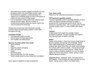Some laboratory studies suggest individuals who only
eat plant proteins may have higher protein needs.
Some literature suggests a recommendation for
vegans is an increased range of 0.45 to 0.64 grams of
protein for every pound of body weight.
It is not necessary to eat proteins from different plant
sources at every meal. Aim for a variety of
complimentary proteins (legumes, grains, seeds and
nuts) throughout the entire day.
Studies have shown that most individuals naturally
combine these complementary proteins in their diets
throughout the day.
Examples Include:
rice eaten with beans or lentils
peanut butter on whole grain bread
Corn tortillas and refried beans
Sources of protein (other than meat):
Dairy products
Eggs
Legumes (beans and peas)
Nuts, nut butters
Seeds
Nutritional yeast
Soy products (tofu, soy milk, tempeh)
Grains (whole wheat, quinoa, brown rice and barley)
Some types of vegetarian protein substitutions:
Tofu (bean curd)
Made from the milky liquid extracted from soybeans
TVP (textured vegetable protein)
Textured vegetable protein is basically defatted soy flour
which has been processed and dried to create a
substance with a sponge-like texture which may be
flavored to resemble meat. TVP is a good source of fiber
and high quality protein; it’s often fortified with vitamin
B12
Tempeh
A high protein food made from partially cooked,
fermented soybeans. Tempeh provides more texture
than tofu and holds up better in stir fries.
Seitan
Gluten is the protein in wheat that causes bread dough to
become stretchy and springy when kneaded. Seitan
(also called wheat gluten or wheat meat) is made by
soaking high gluten wheat flour with water and kneading
the mixture until it starts to solidify. The resulting dough
is then boiled to give it a firmer texture. Seitan can be
used to make a meatless meatloaf, or in use for dishes
calling for a firmer soy product. Seitan comes in many
different flavored varieties.
Legumes Beans, chickpeas, lentils, and peas all fit in
this category. Each of these has many varieties such as:
Beans: kidney, great northern, and black beans
 