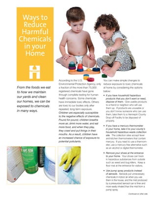 You can make simple changes to
reduce exposure to toxic chemicals
at home by considering the options
below:
If you have household hazardous•	
products that you don’t want or need,
dispose of them. Give usable products
to a friend or neighbor who will use
them up. If products are unusable or
you don’t know someone who can use
them, take them to a Hennepin County
Drop-off Facility to be disposed of
properly.
If you have a mercury thermometer•	
in your home, take it to your county’s
household hazardous waste collection
site. The collection sites accept fever
and kitchen thermometers that contain
mercury. If you need to use a thermom-
eter, use a mercury-free alternative such
as an alcohol or digital thermometer.
Remove your shoes at the entrance•	
to your home. Your shoes can track
in hazardous substances from outside
such as weed and bug killers. Keep a
floor mat at the entrance for visitors.
Use pump spray products instead•	
of aerosols. Aerosols put unnecessary
chemicals in indoor air when you use
them in the house, and the mist produced
by a pressurized aerosol can is finer and
more easily inhaled than the mist from a
pump spray.
Continued on other side
According to the U.S.
Environmental Protection Agency, only
a fraction of the more than 75,000
registered chemicals have gone
through complete testing for human
health concerns. Some chemicals
have immediate toxic effects. Others
are toxic to our bodies only after
repeated, long-term exposure.
Children are especially susceptible
to the negative effects of chemicals.
Pound for pound, children breathe
more air, drink more water, and eat
more food, and when they play,
they crawl and put things in their
mouths. As a result, children have
an increased chance of exposure to
potential pollutants.
Ways to
Reduce
Harmful
Chemicals
in your
Home
From the foods we eat
to how we maintain
our yards and clean
our homes, we can be
exposed to chemicals
in many ways.
 