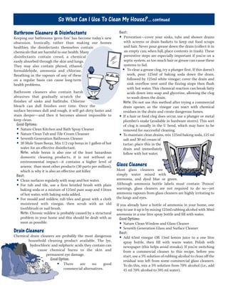 Bathroom Cleaners & Disinfectants
Keeping our bathrooms ‘germ free’ has become today’s new
obsession. Ironically, rather than making our homes
healthier, the disinfectants themselves contain
chemicals that are harmful to our health. Many
disinfectants contain cresol, a chemical
easily absorbed through the skin and lungs.
They may also contain phenol, ethanol,
formaldehyde, ammonia and chlorine.
Breathing in the vapours of any of these
on a regular basis can cause long-term
health problems.
Bathroom cleaners also contain harsh
abrasives that gradually scratch the
finishes of sinks and bathtubs. Chlorine
bleach can dull finishes over time. Once the
surface becomes dull and rough, it will get dirty faster and
stain deeper—and then it becomes almost impossible to
keep clean.
Good Options:
• Nature Clean Kitchen and Bath Spray Cleaner
• Nature Clean Tub and Tile Cream Cleanser
• Seventh Generation Bathroom Cleaner
• 20 Mule Team Borax. Mix 1/2 cup borax in 1 gallon of hot
water for an effective disinfectant.
Note: while borax is also one of the least hazardous
domestic cleaning products, it is not without an
environmental impact—it contains a higher level of
arsenic than most other products (30 parts per million),
which is why it is also an effective ant killer.
Best:
• Clean surfaces regularly with soap and hot water.
• For tub and tile, use a firm bristled brush with plain
baking soda or a mixture of 125ml pure soap and 4 litres
of hot water, with baking soda added.
• For mould and mildew, rub tiles and grout with a cloth
moistened with vinegar, then scrub with an old
toothbrush or nail brush.
Note: Chronic mildew is probably caused by a structural
problem in your home and this should be dealt with as
soon as possible.
Drain Cleaners
Chemical drain cleaners are probably the most dangerous
household cleaning product available. The lye,
hydrochloric and sulphuric acids they contain can
cause chemical burns to the skin and
permanent eye damage.
Good Option:
• There are no good
commercial alternatives.
Best:
• Prevention—cover your sinks, tubs and shower drains
with screens or drain baskets to keep out food scraps
and hair. Never pour grease down the drain (collect it in
an empty can; when full, place contents in trash). These
preventive steps are especially important if you’re on a
septic system, as too much hair or grease can cause these
systems to fail.
• To clear a grease clog, try a plunger first. If this doesn’t
work, pour 125ml of baking soda down the drain,
followed by 125ml white vinegar; cover the drain and
sink overflow vent until the fizzing stops then flush
with hot water. This chemical reaction can break fatty
acids down into soap and glycerine, allowing the clog
to wash down the drain.
Note: Do not use this method after trying a commercial
drain opener, as the vinegar can react with chemical
residues in the drain and create dangerous fumes.
• If a hair or food clog does occur, use a plunger or metal
plumber’s snake (available in hardware stores). This sort
of clog is usually in the U bend, which may have to be
removed for successful cleaning.
• To maintain clean drains, mix 125ml baking soda, 125 ml
salt and 30 ml cream of
tartar; place this in the
drain and immediately
follow with hot water.
Glass Cleaners
Most glass cleaners are
simply water mixed with
ammonia, and dyed blue or green.
Although ammonia bottle labels must contain ‘Poison’
warnings, glass cleaners are not required to do so—yet
ammonia vapours from glass cleaners are highly irritating to
the lungs and eyes.
If you already have a bottle of ammonia in your home, one
way to use it up is by mixing 125ml rubbing alcohol with 30ml
ammonia in a one litre spray bottle and fill with water.
Good Options:
• Nature Clean Window and Glass Cleaner
• Seventh Generation Glass and Surface Cleaner
Best:
• Add 65ml vinegar OR 15ml lemon juice to a one litre
spray bottle, then fill with warm water. Polish with
newspaper (this helps avoid streaks). If you’re switching
from a commercial cleaner to this recipe, before you
start, use a 5% solution of rubbing alcohol to clean off the
residual wax left from some commercial glass cleaners.
To do this, mix a 5% solution from 70% alcohol (i.e., add
45 ml 70% alcohol to 595 ml water).
So What Can I Use To Clean My House?... continued
 