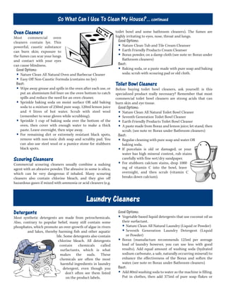 Oven Cleaners
Most commercial oven
cleaners contain lye. This
powerful, caustic substance
can burn skin; exposure to
the fumes can scar your lungs
and contact with your eyes
can cause blindness.
Good Options:
• Nature Clean All Natural Oven and Barbecue Cleaner
• Easy Off Non-Caustic Formula (contains no lye)
Best:
• Wipe away grease and spills in the oven after each use, or
put an aluminium foil liner on the oven bottom to catch
spills and reduce the need for an oven cleaner.
• Sprinkle baking soda on moist surface OR add baking
soda to a mixture of 250ml pure soap, 120ml lemon juice
and 4 litres of hot water. Scrub with steel wool
(remember to wear gloves while scrubbing).
• Sprinkle 1 cup of baking soda over the bottom of the
oven, then cover with enough water to make a thick
paste. Leave overnight, then wipe away.
• For remaining dirt or extremely resistant black spots,
remove with non-toxic dish soap and scrubby pad. You
can also use steel wool or a pumice stone for stubborn
black spots.
Scouring Cleansers
Commercial scouring cleaners usually combine a sudsing
agent with an abrasive powder. The abrasive in some is silica,
which can be very dangerous if inhaled. Many scouring
cleaners also contain chlorine bleach, and they give off
hazardous gases if mixed with ammonia or acid cleaners (e.g.
toilet bowl and some bathroom cleaners). The fumes are
highly irritating to eyes, nose, throat and lungs.
Good Options:
• Nature Clean Tub and Tile Cream Cleanser
• Earth Friendly Products Cream Cleanser
• Borax powder, on a damp cloth (see note re: Borax under
Bathroom cleaners)
Best:
• Baking soda, or a paste made with pure soap and baking
soda; scrub with scouring pad or old cloth.
Toilet Bowl Cleaners
Before buying toilet bowl cleaners, ask yourself: is this
specialized product really necessary? Remember that most
commercial toilet bowl cleaners are strong acids that can
burn skin and eye tissue.
Good Options:
• Nature Clean All Natural Toilet Bowl Cleaner
• Seventh Generation Toilet Bowl Cleaner
• Earth Friendly Products Toilet Bowl Cleaner
• A paste made from Borax and lemon juice; let stand, then
scrub. (see note re: Borax under Bathroom cleaners)
Best:
• Regular cleaning with pure soap and water OR
baking soda.
• If porcelain is old or damaged, or your
water has high mineral content, rub stains
carefully with fine wet/dry sandpaper.
• For stubborn calcium stains, drop 1000
mg of vitamin C into the bowl, leave
overnight, and then scrub (vitamin C
breaks down calcium).
Laundry Cleaners
Good Options:
• Vegetable based liquid detergents that use coconut oil as
their surfactant.
• Nature Clean All Natural Laundry (Liquid or Powder)
• Seventh Generation Laundry Detergent (Liquid
or Powder)
• Borax (manufacture recommends 125ml per average
load of laundry however, you can use less with good
results). Add equal amount of washing soda (hydrated
sodium carbonate, a safe, naturally occurring mineral) to
enhance the effectiveness of the Borax and soften the
water. (see note re: Borax under Bathroom cleaners)
Best:
• Add 80ml washing soda to water as the machine is filling.
Put in clothes, then add 375ml of pure soap flakes or
Detergents
Most synthetic detergents are made from petrochemicals.
Also, contrary to popular belief, many still contain some
phosphates, which promote an over-growth of algae in rivers
and lakes, thereby harming fish and other aquatic
life. Some detergents also contain
chlorine bleach. All detergents
contain chemicals called
surfactants, which is what
makes the suds. These
chemicals are often the most
harmful ingredients in laundry
detergent, even though you
don’t often see them listed
on the product labels.
So What Can I Use To Clean My House?... continued
 