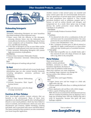 Dishwashing Detergents
Automatic
Automatic dishwashing detergents are more hazardous
than hand washing in three important ways:
• Water reacts with dry chlorine in the detergent,
releasing chlorine fumes into the dishwasher and
eventually into the kitchen air. Breathing in these fumes
causes symptoms such as headaches, fatigue, burning
eyes, and difficulty breathing.
• A thin film of detergent can dry on your dishes and be
ingested in small amounts every time you eat or drink.
• Some automatic dishwashing detergents still contain
high concentrations of phosphates.
Good Options:
• Nature Clean Automatic Dishwasher Powder
• Seventh Generation Automatic Dishwashing Powder
or Gel
Best:
• One tablespoon of washing soda per load
By Hand
Though marketed to be mild and soft on your hands, hand
dishwashing soap can also contain harmful chemicals
including phosphates, ammonia, perfumes and
surfactants.
Good Options:
• Nature Clean Natural Dishwashing
Liquid
• Seventh Generation Dish Liquid
(various forms)
Best:
• Sea salt, lemon juice, and a few drops
of orange essential oil
Furniture & Floor Polishes
Most store-bought polishes contain solvents that are
harmful to the environment. Many of these toxic
ingredients are absorbed through the skin, including phenol
(found in most wood polishes), which has been linked to
cancer in animals, and nitrobenzene, which can cause skin
discoloration and irritation, shallow breathing, vomiting
and death, and is associated with cancer and birth defects.
The fumes emitted by these products can also contaminate
your home long after application.
Another concern is that aerosol sprays are wasteful and
many contain gases that are environmentally destructive.
The new generation of aerosol sprays don’t contain Freon
but other propellants have replaced it. They include
petroleum products such as isobutane, propane and n-
butane, as well as carbon dioxide and nitrogen, and
compressed air. As a result, these sprays may no longer
destroy the earth’s protective ozone shield, but do
contribute to air pollution.
Good Option:
• Earth Friendly Products Furniture Polish
Best:
• Furniture:
• Use almond oil, olive oil or a combination of olive oil
and lemon juice for unvarnished furniture. For extra
protection for your finished wooden furniture, polish
it once a year with Butcher’s™ wax.
• Mix 1 teaspoon of lemon juice in 500 ml mineral or
vegetable oil. Apply a small amount to a clean cotton
cloth and wipe wooden parts of varnished furniture.
• Floor polish
• Melt 30ml of paraffin wax in a double boiler; add 1
litre mineral oil and a few drops of lemon oil. Apply
with a rag, allow to dry and polish.
Metal Polishes
Many metal cleaners and
polishes contain petroleum
distillates, ammonia or other
hazardous ingredients, the fumes of
which cause air pollution inside homes.
Short-term exposure can cause temporary
eye clouding; longer exposure can damage the
nervous system, skin, kidneys, and eyes.
Good Option:
• Twinkle Silver and Copper Polishes.
Best:
• Copper: lemon juice and hot vinegar or a little salt;
apply with a dry rag.
• Chrome: polish with white flour or rubbing alcohol and
a dry rag.
• Brass: equal parts salt and flour with a little vinegar.
• Silver: a paste of baking soda and water.
Note: We do not recommend the old-fashioned and very
effective method of polishing silver by dipping it into a
large pan of boiling water with salt, baking soda and a
strip of aluminium, because this gives off toxic
hydrogen sulphide.
Other Household Products... continued
www.GeorgiaStrait.org
Visit us online @
 