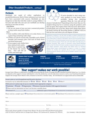 GEORGIA STRAIT ALLIANCE
195 Commercial Street
Nanaimo, BC V9R 5G5
ToxicSmart@GeorgiaStrait.org
www.GeorgiaStrait.org
Funding support for the production of this publication provided by B.C. Gaming
and the Vancouver Foundation.
Caring for our
Coastal Waters
Disposal
If you’ve decided to start using non-
toxic products in your home, you’re
probably facing this daunting
question: What do I do with all the
cleaners I already have? Depending on how toxic they are, the
simplest thing may be to continue using the products until
they are gone, then replace them with non-toxic alternatives.
If you’d prefer not to do this, please don’t dump them down
the drain! Call the BC Recycling Hotline (1-800-667-4321) to
find out how and where you can dispose of them.
Assessments of products in this fact sheet are based on research conducted by the
Washington Toxics Coalition (www.watoxics.org), which looked at short and long term
human health effects of exposure, flammability, reactivity and environmental impacts.
The ratings are for informational purposes only and may not be used for advertising or
any other commercial purpose. Thanks also to the Clean Water Fund, New Jersey, for
additional information. Other sources of information include Seventh Generation
Guide to a Toxic Free Home (information available at www.seventhgeneration.com). For
more indepth information, contact Georgia Strait Alliance about our ToxicSmart
Resource Guide. Product recommendations are based on a review of a complete
ingredient list, including inert ingredients. We are not able to recommend other
commercial products claiming to be non-toxic as complete ingredient lists were not
made available.
Other Household Products... continued
Mothballs
Mothballs are made of either napthalene or
paradichlorobenzene. Both of these substances are toxic and
have been associated with cancers. Mothballs are also
dangerous in that they look like candy to young children. A
two-year-old child who eats just one mothball can develop
seizures in less than an hour.
Good Option:
• We are not aware of any non-toxic commercial product
to keep moths away from clothes.
Best:
• Store woollens with cedar blocks or in cedar chests, or in
a gauze bag containing cedar chips.
• Clothes can also be stored with 2 handfuls each of dried
lavender and rosemary, plus 15ml each of fresh cloves
and dried lemon peel.
• If you suspect your clothes have
been infested with moths,
place them in a plastic bag
in the freezer for several
days. This will kill all
moths and moth eggs.
NANAIMO
tel: 250-753-3459
VICTORIA
tel: 250-381-8321
VANCOUVER
tel: 604-633-0530
Cdn. Charitable #: 13994-2254-RR0001
✄✄
Your support makes our work possible!Georgia Strait Alliance is dedicated to restoring and protecting the Strait of Georgia, British Columbia’s beautiful inland sea. As a charity,
we depend on the support of many individuals to cover the production costs for education resources such as our ToxicSmart brochures.
Support the Georgia Strait Alliance with a donation or become a member today. All contributions are appreciated and tax deductible.
Donate online at www.GeorgiaStrait.org OR send in this form.
Enclosed is my tax deductible donation of $500 $250 $100 $50 $30 Other $
While you're at it, please sign me up as a member (check appropriate category).
Individual Family Organization Business (Associate Member; $100 suggested donation)
Please send me information on how I can become a monthly donor.
Enclosed is $ for additional copies of ToxicSmart #1 (ALTERNATIVES TO HOUSEHOLD CLEANERS).
Please send me a sample copy of ToxicSmart #2 (ALTERNATIVES TO PESTICIDES) and/or ToxicSmart #3 (ALTERNATIVES TO SOLVENTS).
Name
Address
City Prov/State PC/Zip
Phone Email
Please make cheques payable to Georgia Strait Alliance. We also accept VISA and MasterCard by phone
(250-753-3459) or mail this form to: Georgia Strait Alliance, 195 Commercial St., Nanaimo, BC V9R 5G5.
 