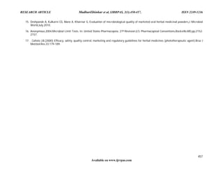 RESEARCH ARTICLE MadhuriShinkar et al, IJRRPAS, 2(3).450-457, ISSN 2249-1236
457
Available on www.ijrrpas.com
15. Deshpande A, Kulkarni CG, Mane A, Khairnar G, Evaluation of microbiological quality of marketed oral herbal medicinal powders,J. Microbial
World,July 2010,
16. Anonymous.2004.Microbial Limit Tests. In: United States Pharmacopeia, 27th.Revision,U.S. Pharmacopieal Conventions,Rockville,MD.pp.2152-
2157.
17. . Calixto J.B.(2000) Efficacy, safety, quality control, marketing and regulatory guidelines for herbal medicines (phototherapeutic agent).Braz J
Med.bol.Res.33:179-189.
 