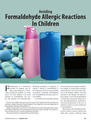 PEDIATRIC ANNALS 36:1 | JANUARY 2007 55
Avoiding
F
ormaldehyde is a well-known
sensitizer in children, and al-
lergy to this substance is a more
widely recognized problem in recent
years.1-3
In some children, even small
amounts of formaldehyde can trig-
ger and maintain an eczematoid-type
dermatitis, headache, or symptoms of
asthma.4-7
Allergy to formaldehyde is
not surprising, given the large number
of products containing formaldehyde
and formaldehyde-releasing preserva-
tives (FRPs).
As with the more immediate allergic
reactions that occur to peanuts and latex,
for example, it is known that an allergic
reaction doesn’t occur at the ﬁrst expo-
sure to the allergen. Rather, with each
exposure to the allergen, the person is
more likely to reach the threshold/dose
at which they express the allergic reac-
tion. Through metabolism, aspartame is
converted metabolically in the liver to
methanol, which is in turn metabolized
to formaldehyde.8
Most people with formaldehyde aller-
gy don’t recount a speciﬁc exposure that
made them sensitive. Following patch
Sharon E. Jacob, MD, is Director, Contact Dermatitis Clinic, Department of Dermatology and
Cutaneous Surgery, University of Miami, Miami, FL. Tace Steele, BA, is with the Department of
Dermatology,University of Miami,Miami,FL.
Address correspondence to: Sharon E. Jacob, MD, Director, Contact Dermatitis Clinic, Univer-
sity of Miami,Department of Dermatology and Cutaneous Surgery,1295 NW 14th St,Miami FL
33125; fax 305-243-6191; or email: sjacob@med.miami.edu.
The authors disclosed no relevant ﬁnancial relationships.
Formaldehyde Allergic Reactions
In Children
Sharon E. Jacob, MD; and Tace Steele, BA
3601Jacob.indd 553601Jacob.indd 55 1/16/2007 12:19:53 PM1/16/2007 12:19:53 PM
 