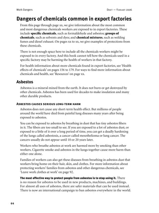 64
Work Dangers DRAFT — FEBRUARY 2006
Dangers of chemicals common in export factories
From this page through page xx, we give information about the most common
and most dangerous chemicals workers are exposed to in export factories. These
include speciﬁc chemicals, such as formaldehyde and asbestos; groups of
chemicals, such as solvents and dyes; and chemical mixtures, such as welding
fumes and diesel exhaust. On pages xx to xx, we give examples of protections from
these chemicals.
There is not enough space here to include all the chemicals workers might be
exposed to in every factory. And this book cannot tell how the chemicals used in a
speciﬁc factory may be harming the health of workers in that factory.
For health information about more chemicals found in export factories, see ‘Health
effects of chemicals’ on pages 156 to 179. For ways to ﬁnd more information about
chemicals and health, see ‘Resources’ on page xx.
Asbestos
Asbestos is a mineral mined from the earth. It does not burn or get destroyed by
other chemicals. Asbestos has been used for decades to make insulation and many
other durable products.
Asbestos causes serious long-term harm
Asbestos does not cause any short-term health effect. But millions of people
around the world have died from painful lung diseases many years after being
exposed to asbestos.
You can be exposed to asbestos by breathing in dust that has tiny asbestos ﬁbers
in it. The ﬁbers are too small to see. If you are exposed to a lot of asbestos dust, or
exposed to a little of it over a long period of time, you can get a deadly hardening
of the lungs called asbestosis, a cancer called mesothelioma or lung cancer. The
cancers usually do not appear until 10 or 20 years later.
Workers who breathe asbestos at work are harmed more by smoking than other
workers. Cigarette smoke and asbestos in the lungs together cause more harm than
either one alone.
Families of workers can also get these diseases from breathing in asbestos dust that
workers bring home on their hair, skin, and clothes. For more information about
protecting workers’ families from asbestos and other dangerous chemicals, see
‘Leave work clothes at work’ on page 92.
The most effective way to protect people from asbestos is to stop using it. There
is no reason for asbestos to be used in new products, machines, and buildings.
For almost all uses of asbestos, there are safer materials that can be used instead.
There is now an international campaign to ban asbestos everywhere in the world.
 