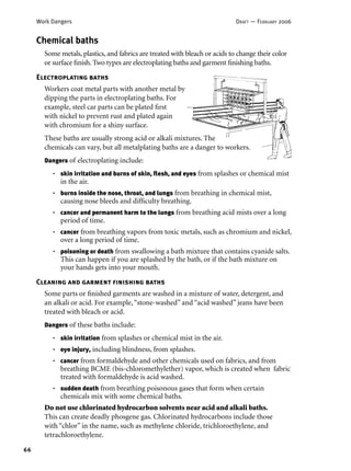 66
Work Dangers DRAFT — FEBRUARY 2006
Cleaning and garment ﬁnishing baths
Some parts or ﬁnished garments are washed in a mixture of water, detergent, and
an alkali or acid. For example,“stone-washed” and “acid washed” jeans have been
treated with bleach or acid.
Dangers of these baths include:
skin irritation from splashes or chemical mist in the air.
eye injury, including blindness, from splashes.
cancer from formaldehyde and other chemicals used on fabrics, and from
breathing BCME (bis-chloromethylether) vapor, which is created when fabric
treated with formaldehyde is acid washed.
sudden death from breathing poisonous gases that form when certain
chemicals mix with some chemical baths.
Do not use chlorinated hydrocarbon solvents near acid and alkali baths.
This can create deadly phosgene gas. Chlorinated hydrocarbons include those
with “chlor” in the name, such as methylene chloride, trichloroethylene, and
tetrachloroethylene.
•
•
•
•
Chemical baths
Some metals, plastics, and fabrics are treated with bleach or acids to change their color
or surface ﬁnish. Two types are electroplating baths and garment ﬁnishing baths.
Dangers of electroplating include:
skin irritation and burns of skin, ﬂesh, and eyes from splashes or chemical mist
in the air.
burns inside the nose, throat, and lungs from breathing in chemical mist,
causing nose bleeds and difﬁculty breathing.
cancer and permanent harm to the lungs from breathing acid mists over a long
period of time.
cancer from breathing vapors from toxic metals, such as chromium and nickel,
over a long period of time.
poisoning or death from swallowing a bath mixture that contains cyanide salts.
This can happen if you are splashed by the bath, or if the bath mixture on
your hands gets into your mouth.
•
•
•
•
•
Electroplating baths
Workers coat metal parts with another metal by
dipping the parts in electroplating baths. For
example, steel car parts can be plated ﬁrst
with nickel to prevent rust and plated again
with chromium for a shiny surface.
These baths are usually strong acid or alkali mixtures. The
chemicals can vary, but all metalplating baths are a danger to workers.
 