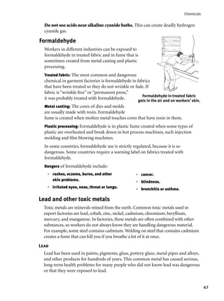 67
Chemicals
Metal casting: The cores of dies and molds
are usually made with resin. Formaldehyde
fume is created when molten metal touches cores that have resin in them.
Plastic processing: Formaldehyde is in plastic fume created when some types of
plastic are overheated and break down in hot process machines, such injection
molding and ﬁlm blowing machines.
In some countries, formaldehyde use is strictly regulated, because it is so
dangerous. Some countries require a warning label on fabrics treated with
formaldehyde.
Dangers of formaldehyde include:
Do not use acids near alkaline cyanide baths. This can create deadly hydrogen
cyanide gas.
Formaldehyde
Workers in different industries can be exposed to
formaldehyde in treated fabric and in fume that is
sometimes created from metal casting and plastic
processing.
Treated fabric: The most common and dangerous
chemical in garment factories is formaldehyde in fabrics
that have been treated so they do not wrinkle or fade. If
fabric is “wrinkle free” or “permanent press,”
it was probably treated with formaldehyde.
Formaldehyde in treated fabric
gets in the air and on workers’ skin.
Lead and other toxic metals
Toxic metals are minerals mined from the earth. Common toxic metals used in
export factories are lead, cobalt, zinc, nickel, cadmium, chromium, beryllium,
mercury, and manganese. In factories, these metals are often combined with other
substances, so workers do not always know they are handling dangerous material.
For example, some steel contains cadmium. Welding on steel that contains cadmium
creates a fume that can kill you if you breathe a lot of it at once.
rashes, eczema, burns, and other
skin problems.
irritated eyes, nose, throat or lungs.
•
•
cancer.
blindness.
bronchitis or asthma.
•
•
•
Lead
Lead has been used in paints, pigments, glass, pottery glaze, metal pipes and alloys,
and other products for hundreds of years. This common metal has caused serious,
long-term health problems for many people who did not know lead was dangerous
or that they were exposed to lead.
 