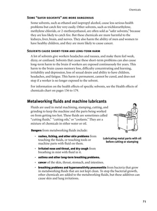 71
Chemicals
Some “safer solvents” are more dangerous
Some solvents, such as ethanol and isopropyl alcohol, cause less serious health
problems but catch ﬁre very easily. Other solvents, such as trichloroethylene,
methylene chloride, or 2-methoxyethanol, are often sold as “safer solvents,” because
they are less likely to catch ﬁre. But these chemicals are more harmful to the
kidneys, liver, brain, and nerves. They also harm the ability of men and women to
have healthy children, and they are more likely to cause cancer.
Solvents cause short-term and long-term harm
A lot of solvents give workers headaches and nausea, and make them feel week,
dizzy, or confused. Solvents that cause these short-term problems can also cause
long-term harm to the brain if workers are exposed continuously for years. This
harm to the brain causes memory loss, difﬁculty concentrating and learning,
irritability and depression, loss of sexual desire and ability to have children,
headaches, and fatigue. This harm is permanent, cannot be cured, and does not
stop if a worker is no longer exposed to the solvent.
For information on the health effects of speciﬁc solvents, see the Health effects of
chemicals chart on pages 156 to 179.
Metalworking ﬂuids and machine lubricants
Fluids are used in metal machining, stamping, cutting, and
grinding to keep the machine and the parts being worked
on from getting too hot. These ﬂuids are sometimes called
“cutting ﬂuids,” “cutting oils,” or “coolants.” They are a
mixture of chemicals in either water or oil.
Lubricating metal parts with oil
before cutting or stamping
Dangers from metalworking ﬂuids include:
rashes, itching, and other skin problems from
touching the ﬂuids, or touching tools or
machine parts with ﬂuid on them.
irritated nose and throat, and dry cough from
breathing in mist with ﬂuid in it.
asthma and other long-term breathing problems.
cancer of the skin, throat, stomach, and intestines.
breathing problems and hypersensitivity pneumonitis from bacteria that grow
in metalworking ﬂuids that are not kept clean. To stop the bacterial growth,
other chemicals are added to the metalworking ﬂuids, but these additives can
cause skin and lung irritations.
•
•
•
•
•
 