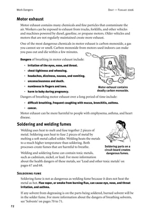 72
Work Dangers DRAFT — FEBRUARY 2006
Motor exhaust
Motor exhaust contains many chemicals and ﬁne particles that contaminate the
air. Workers can be exposed to exhaust from trucks, forklifts, and other vehicles
and machines powered by diesel, gasoline, or propane motors. Older vehicles and
motors that are not regularly maintained create more exhaust.
One of the most dangerous chemicals in motor exhaust is carbon monoxide, a gas
you cannot see or smell. Carbon monoxide from motors used indoors can make
you pass out and die within a few minutes.
Dangers of breathing in motor exhaust include:
irritation of the eyes, nose, and throat.
chest tightness and wheezing.
headaches, dizziness, nausea, and vomiting.
unconsciousness and death.
numbness in ﬁngers and toes.
harm to baby during pregnancy.
Dangers of breathing motor exhaust over a long period of time include:
difﬁcult breathing, frequent coughing with mucus, bronchitis, asthma.
cancer.
Motor exhaust can be more harmful to people with emphysema, asthma, and heart
disease.
•
•
•
•
•
•
•
•
Mot0r exhaust contains
deadly carbon monoxide.
Soldering and welding fumes
Welding uses heat to melt and fuse together 2 pieces of
metal. Soldering uses heat to fuse 2 pieces of metal by
melting a soft metal called solder. Welding heats the metals
to a much higher temperature than soldering. Both
processes create fumes that are harmful to breathe.
Welding and soldering fume can contain toxic metals,
such as cadmium, nickel, or lead. For more information
about the health dangers of these metals, see ‘Lead and other toxic metals’ on
pages 67 and 68.
Soldering fume
Soldering fume is not as dangerous as welding fume because it does not heat the
metal as hot. Flux vapor, or smoke from burning ﬂux, can cause eye, nose, and throat
irritation, and asthma.
If any solvent from degreasing is on the parts being soldered, burned solvent will be
in the solder fume. For more information about the dangers of breathing solvents,
see ‘Solvents’ on pages 70 to 71.
Soldering parts on a
circuit board creates
dangerous fumes.
 