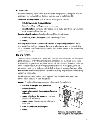 73
Chemicals
Welding fume
Dangerous welding fumes come from the metal being welded, from paint or other
coating on the metal, or from the ﬁller material used to make the weld.
Short-term health problems from breathing welding fume include:
irritated eyes, nose, throat, and lungs.
loss of appetite, vomiting, cramps, and nausea.
metal fume fever. For more information about metal fume fever, see ‘Lead and
other toxic metals’ on page xx.
Long-term health problems from breathing welding fume include:
bronchitis, asthma, emphysema, and other lung diseases.
cancer.
Welding should never be done near solvents or degreasing equipment. Heat
and sparks from welding can cause ﬂammable solvents and solvent vapors in the
air to catch ﬁre. Heat from welding can also burn solvent vapors in the air, creating
deadly phosgene gas.
•
•
•
•
•
Plastic fumes
There are many kinds of plastic made with different mixes of chemicals. The health
problems caused by breathing plastic fume depend on the chemicals in the fume.
For example, polyurethane is a plastic commonly used to make foam seat cushions,
spray foam insulation, foam packaging material, molded plastic parts, cores for
die casting metal parts, and spray paints. Polyurethane is made of chemicals called
isocyanates. Workers who breathe fume from molding polyurethane are breathing
dangerous isocyanates.
Breathing fumes from melted and hot plastic, or from overheated plastic that
breaks down, can also be very dangerous.
Dangers from breathing isocyanates and other plastic fumes include:
irritation of the eyes, nose, and throat.
allergic skin rash.
cough, wheeze, chest tightness and shortness
of breath.
severe irritation of the lungs that can cause
pneumonia and death.
severe asthma that can stop breathing and
cause death.
harm to kidneys and other organs.
cancer.
•
•
•
•
•
•
•
Removing molded plastic pieces
from an injection molding machine
 