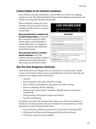 77
Chemicals
Ban the most dangerous chemicals
Some chemicals are too dangerous to use in factories or anywhere else. Thanks
to years of protest by workers, doctors, and health advocates, these chemicals and
products are no longer used in some places:
Asbestos
Lead in pigments, dye, paint, and other coatings
Toxic metals in many pigments, dye, paints, and other coatings
Rosin or colophony ﬂux for soldering
Solvents such as glycol ethers, methylene chloride, benzene, and carbon
tetrachloride
Diesel, gasoline, and propane engines used indoors
Sand for sand blasting
Companies now make safer products that replace some of the most dangerous
chemicals. And safer processes have been developed in some industries, so these
chemicals may also be banned in the future:
Lead, chromium, cadmium, and mercury in electronics, including solder.
Chlorinated and ﬂuorinated (halogenated) hydrocarbon solvents.
PVC plastic made from vinyl chloride.
•
•
•
•
•
•
•
•
•
•
Content labels on all chemical containers
Every chemical container should have a content label on it, written in a language
workers can read. The label should list the known health dangers of the product and
include a warning if the chemical is ﬂammable.
When a chemical is taken out of one
container and put in another, the new
container should also have a complete
content label.
Never put chemicals in a container that
is used for food or drinks, or that looks
like a container for food or drinks.
People expect a soft drink bottle to
contain soft drink, not a dangerous
chemical. Someone may drink from
the bottle by mistake.
Never put food or drink in a container
used for chemicals. Even if the
container has been washed, it will have
small amounts of chemicals inside
that can get into the food or drink.
DANGER!
Splashes can irritate and burn the skin and eyes. Breathing irritates
nose, throat, and lungs causing coughing, wheezing, shortness
of breath. Breathing and skin absorption harm liver, kidneys, and
brain, and causes cancer.
Precautions during use: Use in well ventilated area. Avoid contact
with eyes, skin, and clothing. If needed wear face shield or safety
glasses. Do not smoke, eat, or drink where methylene chloride is
handled. Wash hands with soap and water before eating, drinking,
smoking, or using the toilet. Wash work clothes and skin after every
work shift.
First aid: Skin: Immediately wash any skin that may have contacted
the chemical. Eye: Hold eye open and rinse with water for
15 minutes or longer. Call a doctor.
Manufactured by: Axo Chemical Co., 111 Only Drive,
Onlyville, Iowa, 11111 USA Phone 111-111-1111. CAS # 75-09-2
AXO DEGREASER
contains: Methylene chloride. .. .. .. .. .. .. .. .. 80%
Inert .. .. .. .. .. .. .. .. .. .. .. .. .. .. .. .. .. .. .. .. .. .. .. 20%
 
