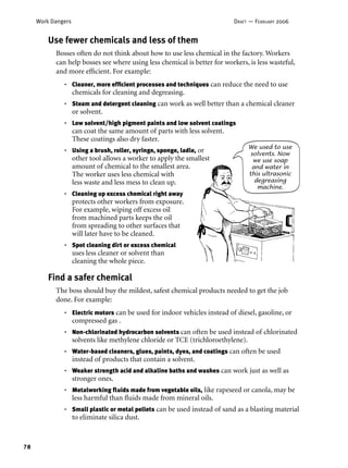78
Work Dangers DRAFT — FEBRUARY 2006
Find a safer chemical
The boss should buy the mildest, safest chemical products needed to get the job
done. For example:
Electric motors can be used for indoor vehicles instead of diesel, gasoline, or
compressed gas .
Non-chlorinated hydrocarbon solvents can often be used instead of chlorinated
solvents like methylene chloride or TCE (trichloroethylene).
Water-based cleaners, glues, paints, dyes, and coatings can often be used
instead of products that contain a solvent.
Weaker strength acid and alkaline baths and washes can work just as well as
stronger ones.
Metalworking ﬂuids made from vegetable oils, like rapeseed or canola, may be
less harmful than ﬂuids made from mineral oils.
Small plastic or metal pellets can be used instead of sand as a blasting material
to eliminate silica dust.
•
•
•
•
•
•
Use fewer chemicals and less of them
Bosses often do not think about how to use less chemical in the factory. Workers
can help bosses see where using less chemical is better for workers, is less wasteful,
and more efﬁcient. For example:
Cleaner, more efﬁcient processes and techniques can reduce the need to use
chemicals for cleaning and degreasing.
Steam and detergent cleaning can work as well better than a chemical cleaner
or solvent.
Low solvent/high pigment paints and low solvent coatings
can coat the same amount of parts with less solvent.
These coatings also dry faster.
Using a brush, roller, syringe, sponge, ladle, or
other tool allows a worker to apply the smallest
amount of chemical to the smallest area.
The worker uses less chemical with
less waste and less mess to clean up.
Cleaning up excess chemical right away
protects other workers from exposure.
For example, wiping off excess oil
from machined parts keeps the oil
from spreading to other surfaces that
will later have to be cleaned.
Spot cleaning dirt or excess chemical
uses less cleaner or solvent than
cleaning the whole piece.
•
•
•
•
•
•
We used to use
solvents. Now
we use soap
and water in
this ultrasonic
degreasing
machine.
 