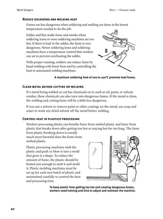 80
Work Dangers DRAFT — FEBRUARY 2006
Reduce soldering and welding heat
Fumes are less dangerous when soldering and welding are done at the lowest
temperature needed to do the job.
Solder and ﬂux make fume and smoke when
soldering irons or wave soldering machines are too
hot. If there is lead in the solder, the fume is very
dangerous. Newer soldering irons and soldering
machines have a temperature control that workers
can set to prevent overheating the solder.
With proper training, welders can reduce fume by
hand welding with lower heat and by controlling the
heat in automated welding machines.
Clean metal before cutting or welding
If a metal being welded or cut has chemicals on it, such as oil, paint, or solvent
residue, these chemicals can also turn into dangerous fumes. If the metal is clean,
the welding and cutting fume will be a little less dangerous.
If you use a solvent to remove paint or other coatings on the metal, use soap and
water to wash any dried solvent off the metal before welding.
Control heat in plastics processing
Workers processing plastic can breathe fume from melted plastic and fume from
plastic that breaks down after getting too hot or staying hot for too long. The fume
from plastic breaking down is usually
much more harmful than the fume from
melted plastic.
Plastic processing machines melt the
plastic and push or blow it into a mold
that gives it a shape. To reduce the
amount of fume, the plastic should be
heated just enough to melt it and mold
it. Plastic molding machines must be
set up for each new batch of plastic and
maintained carefully to control the heat
and processing time.
A maximum soldering heat of 200 to 250°C prevents lead fumes.
To keep plastic from getting too hot and creating dangerous fumes,
workers need training and time to adjust and maintain the machine.
 