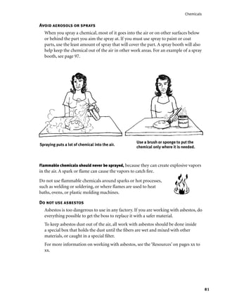 81
Chemicals
Flammable chemicals should never be sprayed, because they can create explosive vapors
in the air. A spark or ﬂame can cause the vapors to catch ﬁre.
Do not use ﬂammable chemicals around sparks or hot processes,
such as welding or soldering, or where ﬂames are used to heat
baths, ovens, or plastic molding machines.
Do not use asbestos
Asbestos is too dangerous to use in any factory. If you are working with asbestos, do
everything possible to get the boss to replace it with a safer material.
To keep asbestos dust out of the air, all work with asbestos should be done inside
a special box that holds the dust until the ﬁbers are wet and mixed with other
materials, or caught in a special ﬁlter.
For more information on working with asbestos, see the ‘Resources’ on pages xx to
xx.
Avoid aerosols or sprays
When you spray a chemical, most of it goes into the air or on other surfaces below
or behind the part you aim the spray at. If you must use spray to paint or coat
parts, use the least amount of spray that will cover the part. A spray booth will also
help keep the chemical out of the air in other work areas. For an example of a spray
booth, see page 97.
Use a brush or sponge to put the
chemical only where it is needed.
Spraying puts a lot of chemical into the air.
 